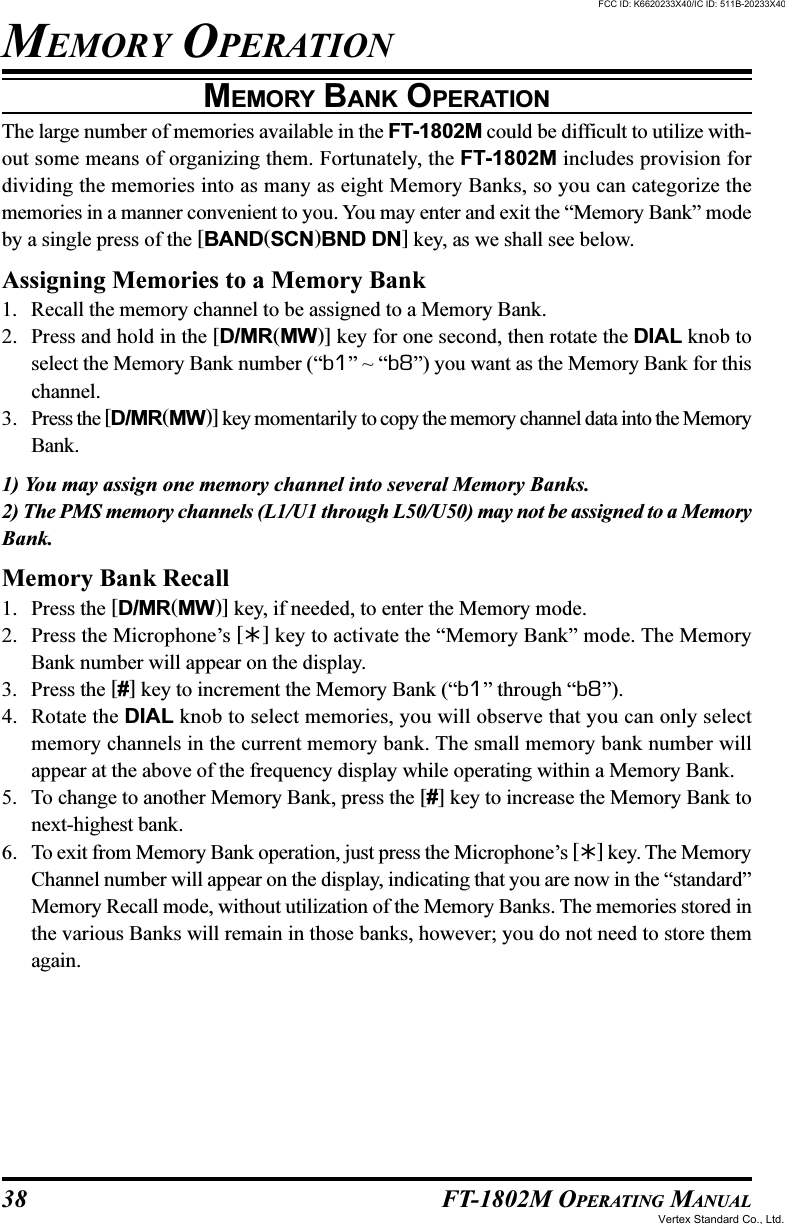 38 FT-1802M OPERATING MANUALMEMORY BANK OPERATIONThe large number of memories available in the FT-1802M could be difficult to utilize with-out some means of organizing them. Fortunately, the FT-1802M includes provision fordividing the memories into as many as eight Memory Banks, so you can categorize thememories in a manner convenient to you. You may enter and exit the “Memory Bank” modeby a single press of the [BAND(SCN)BND DN] key, as we shall see below.Assigning Memories to a Memory Bank1. Recall the memory channel to be assigned to a Memory Bank.2. Press and hold in the [D/MR(MW)] key for one second, then rotate the DIAL knob toselect the Memory Bank number (“b1” ~ “b8”) you want as the Memory Bank for thischannel.3. Press the [D/MR(MW)] key momentarily to copy the memory channel data into the MemoryBank.1) You may assign one memory channel into several Memory Banks.2) The PMS memory channels (L1/U1 through L50/U50) may not be assigned to a MemoryBank.Memory Bank Recall1. Press the [D/MR(MW)] key, if needed, to enter the Memory mode.2. Press the Microphone’s [] key to activate the “Memory Bank” mode. The MemoryBank number will appear on the display.3. Press the [#] key to increment the Memory Bank (“b1” through “b8”).4. Rotate the DIAL knob to select memories, you will observe that you can only selectmemory channels in the current memory bank. The small memory bank number willappear at the above of the frequency display while operating within a Memory Bank.5. To change to another Memory Bank, press the [#] key to increase the Memory Bank tonext-highest bank.6. To exit from Memory Bank operation, just press the Microphone’s [] key. The MemoryChannel number will appear on the display, indicating that you are now in the “standard”Memory Recall mode, without utilization of the Memory Banks. The memories stored inthe various Banks will remain in those banks, however; you do not need to store themagain.MEMORY OPERATIONFCC ID: K6620233X40/IC ID: 511B-20233X40Vertex Standard Co., Ltd.