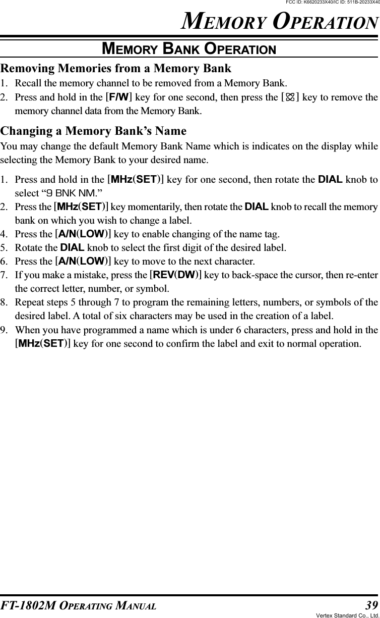 39FT-1802M OPERATING MANUALRemoving Memories from a Memory Bank1. Recall the memory channel to be removed from a Memory Bank.2. Press and hold in the [F/W] key for one second, then press the [ ] key to remove thememory channel data from the Memory Bank.Changing a Memory Bank’s NameYou may change the default Memory Bank Name which is indicates on the display whileselecting the Memory Bank to your desired name.1. Press and hold in the [MHz(SET)] key for one second, then rotate the DIAL knob toselect “9 BNK NM.”2. Press the [MHz(SET)] key momentarily, then rotate the DIAL knob to recall the memorybank on which you wish to change a label.4. Press the [A/N(LOW)] key to enable changing of the name tag.5. Rotate the DIAL knob to select the first digit of the desired label.6. Press the [A/N(LOW)] key to move to the next character.7. If you make a mistake, press the [REV(DW)] key to back-space the cursor, then re-enterthe correct letter, number, or symbol.8. Repeat steps 5 through 7 to program the remaining letters, numbers, or symbols of thedesired label. A total of six characters may be used in the creation of a label.9. When you have programmed a name which is under 6 characters, press and hold in the[MHz(SET)] key for one second to confirm the label and exit to normal operation.MEMORY BANK OPERATIONMEMORY OPERATIONFCC ID: K6620233X40/IC ID: 511B-20233X40Vertex Standard Co., Ltd.