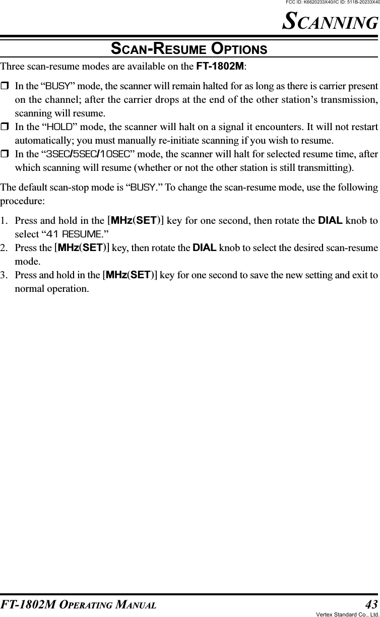 43FT-1802M OPERATING MANUALSCAN-RESUME OPTIONSThree scan-resume modes are available on the FT-1802M:In the “BUSY” mode, the scanner will remain halted for as long as there is carrier presenton the channel; after the carrier drops at the end of the other station’s transmission,scanning will resume.In the “HOLD” mode, the scanner will halt on a signal it encounters. It will not restartautomatically; you must manually re-initiate scanning if you wish to resume.In the “3SEC/5SEC/10SEC” mode, the scanner will halt for selected resume time, afterwhich scanning will resume (whether or not the other station is still transmitting).The default scan-stop mode is “BUSY.” To change the scan-resume mode, use the followingprocedure:1. Press and hold in the [MHz(SET)] key for one second, then rotate the DIAL knob toselect “41 RESUME.”2. Press the [MHz(SET)] key, then rotate the DIAL knob to select the desired scan-resumemode.3. Press and hold in the [MHz(SET)] key for one second to save the new setting and exit tonormal operation.SCANNINGFCC ID: K6620233X40/IC ID: 511B-20233X40Vertex Standard Co., Ltd.