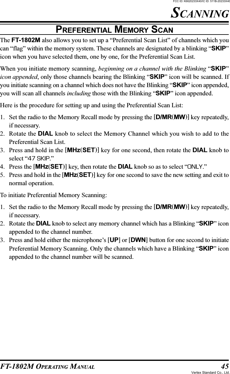 45FT-1802M OPERATING MANUALPREFERENTIAL MEMORY SCANThe FT-1802M also allows you to set up a “Preferential Scan List” of channels which youcan “flag” within the memory system. These channels are designated by a blinking “SKIP”icon when you have selected them, one by one, for the Preferential Scan List.When you initiate memory scanning, beginning on a channel with the Blinking “SKIP”icon appended, only those channels bearing the Blinking “SKIP” icon will be scanned. Ifyou initiate scanning on a channel which does not have the Blinking “SKIP” icon appended,you will scan all channels including those with the Blinking “SKIP” icon appended.Here is the procedure for setting up and using the Preferential Scan List:1. Set the radio to the Memory Recall mode by pressing the [D/MR(MW)] key repeatedly,if necessary.2. Rotate the DIAL knob to select the Memory Channel which you wish to add to thePreferential Scan List.3. Press and hold in the [MHz(SET)] key for one second, then rotate the DIAL knob toselect “47 SKIP.”4. Press the [MHz(SET)] key, then rotate the DIAL knob so as to select “ONLY.”5. Press and hold in the [MHz(SET)] key for one second to save the new setting and exit tonormal operation.To initiate Preferential Memory Scanning:1. Set the radio to the Memory Recall mode by pressing the [D/MR(MW)] key repeatedly,if necessary.2. Rotate the DIAL knob to select any memory channel which has a Blinking “SKIP” iconappended to the channel number.3. Press and hold either the microphone’s [UP] or [DWN] button for one second to initiatePreferential Memory Scanning. Only the channels which have a Blinking “SKIP” iconappended to the channel number will be scanned.SCANNINGFCC ID: K6620233X40/IC ID: 511B-20233X40Vertex Standard Co., Ltd.