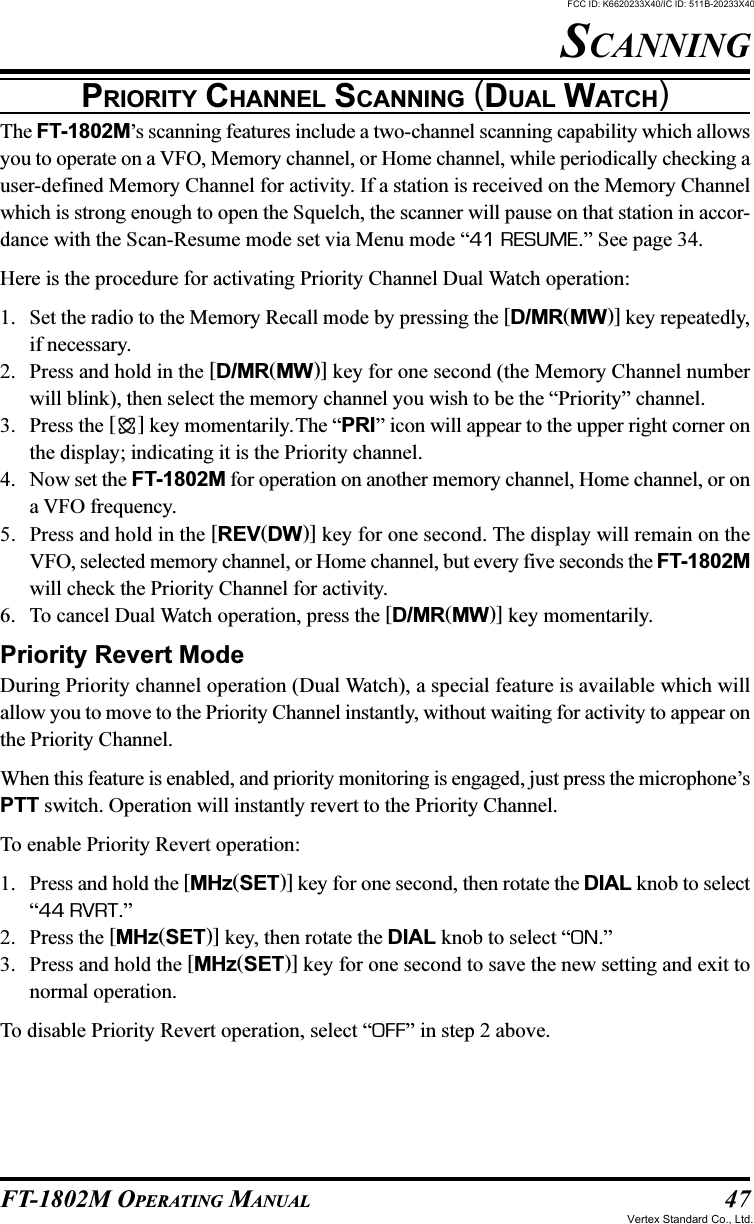 47FT-1802M OPERATING MANUALPRIORITY CHANNEL SCANNING (DUAL WATCH)The FT-1802M’s scanning features include a two-channel scanning capability which allowsyou to operate on a VFO, Memory channel, or Home channel, while periodically checking auser-defined Memory Channel for activity. If a station is received on the Memory Channelwhich is strong enough to open the Squelch, the scanner will pause on that station in accor-dance with the Scan-Resume mode set via Menu mode “41 RESUME.” See page 34.Here is the procedure for activating Priority Channel Dual Watch operation:1. Set the radio to the Memory Recall mode by pressing the [D/MR(MW)] key repeatedly,if necessary.2. Press and hold in the [D/MR(MW)] key for one second (the Memory Channel numberwill blink), then select the memory channel you wish to be the “Priority” channel.3. Press the [ ] key momentarily.The “PRI” icon will appear to the upper right corner onthe display; indicating it is the Priority channel.4. Now set the FT-1802M for operation on another memory channel, Home channel, or ona VFO frequency.5. Press and hold in the [REV(DW)] key for one second. The display will remain on theVFO, selected memory channel, or Home channel, but every five seconds the FT-1802Mwill check the Priority Channel for activity.6. To cancel Dual Watch operation, press the [D/MR(MW)] key momentarily.Priority Revert ModeDuring Priority channel operation (Dual Watch), a special feature is available which willallow you to move to the Priority Channel instantly, without waiting for activity to appear onthe Priority Channel.When this feature is enabled, and priority monitoring is engaged, just press the microphone’sPTT switch. Operation will instantly revert to the Priority Channel.To enable Priority Revert operation:1. Press and hold the [MHz(SET)] key for one second, then rotate the DIAL knob to select“44 RVRT.”2. Press the [MHz(SET)] key, then rotate the DIAL knob to select “ON.”3. Press and hold the [MHz(SET)] key for one second to save the new setting and exit tonormal operation.To disable Priority Revert operation, select “OFF” in step 2 above.SCANNINGFCC ID: K6620233X40/IC ID: 511B-20233X40Vertex Standard Co., Ltd.