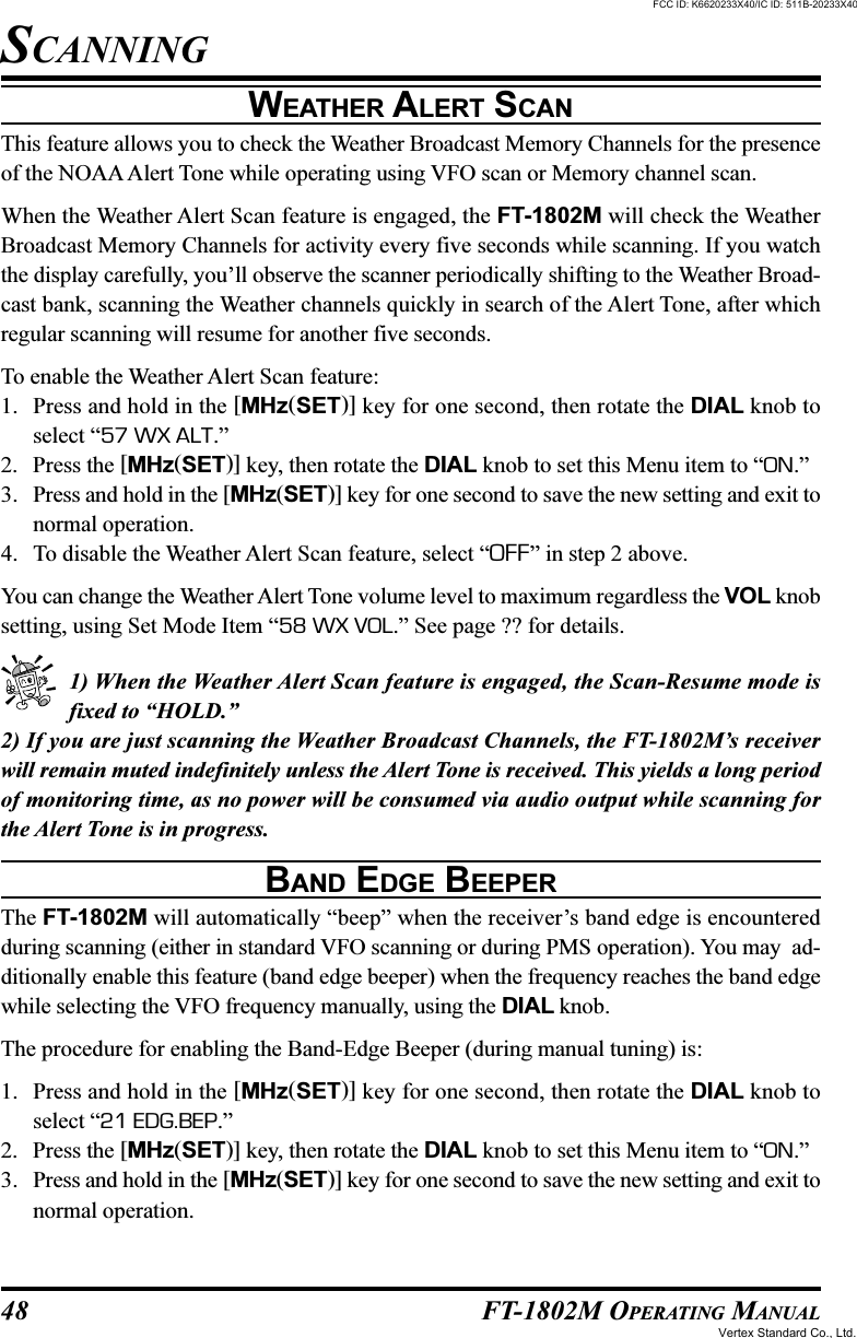 48 FT-1802M OPERATING MANUALWEATHER ALERT SCANThis feature allows you to check the Weather Broadcast Memory Channels for the presenceof the NOAA Alert Tone while operating using VFO scan or Memory channel scan.When the Weather Alert Scan feature is engaged, the FT-1802M will check the WeatherBroadcast Memory Channels for activity every five seconds while scanning. If you watchthe display carefully, you’ll observe the scanner periodically shifting to the Weather Broad-cast bank, scanning the Weather channels quickly in search of the Alert Tone, after whichregular scanning will resume for another five seconds.To enable the Weather Alert Scan feature:1. Press and hold in the [MHz(SET)] key for one second, then rotate the DIAL knob toselect “57 WX ALT.”2. Press the [MHz(SET)] key, then rotate the DIAL knob to set this Menu item to “ON.”3. Press and hold in the [MHz(SET)] key for one second to save the new setting and exit tonormal operation.4. To disable the Weather Alert Scan feature, select “OFF” in step 2 above.You can change the Weather Alert Tone volume level to maximum regardless the VOL knobsetting, using Set Mode Item “58 WX VOL.” See page ?? for details.1) When the Weather Alert Scan feature is engaged, the Scan-Resume mode isfixed to “HOLD.”2) If you are just scanning the Weather Broadcast Channels, the FT-1802M’s receiverwill remain muted indefinitely unless the Alert Tone is received. This yields a long periodof monitoring time, as no power will be consumed via audio output while scanning forthe Alert Tone is in progress.BAND EDGE BEEPERThe FT-1802M will automatically “beep” when the receiver’s band edge is encounteredduring scanning (either in standard VFO scanning or during PMS operation). You may  ad-ditionally enable this feature (band edge beeper) when the frequency reaches the band edgewhile selecting the VFO frequency manually, using the DIAL knob.The procedure for enabling the Band-Edge Beeper (during manual tuning) is:1. Press and hold in the [MHz(SET)] key for one second, then rotate the DIAL knob toselect “21 EDG.BEP.”2. Press the [MHz(SET)] key, then rotate the DIAL knob to set this Menu item to “ON.”3. Press and hold in the [MHz(SET)] key for one second to save the new setting and exit tonormal operation.SCANNINGFCC ID: K6620233X40/IC ID: 511B-20233X40Vertex Standard Co., Ltd.