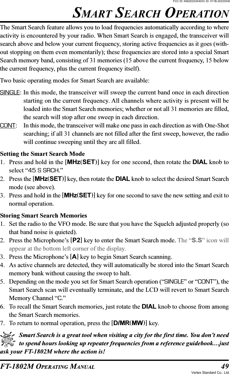 49FT-1802M OPERATING MANUALSMART SEARCH OPERATIONThe Smart Search feature allows you to load frequencies automatically according to whereactivity is encountered by your radio. When Smart Search is engaged, the transceiver willsearch above and below your current frequency, storing active frequencies as it goes (with-out stopping on them even momentarily); these frequencies are stored into a special SmartSearch memory band, consisting of 31 memories (15 above the current frequency, 15 belowthe current frequency, plus the current frequency itself).Two basic operating modes for Smart Search are available:SINGLE: In this mode, the transceiver will sweep the current band once in each directionstarting on the current frequency. All channels where activity is present will beloaded into the Smart Search memories; whether or not all 31 memories are filled,the search will stop after one sweep in each direction.CONT: In this mode, the transceiver will make one pass in each direction as with One-Shotsearching; if all 31 channels are not filled after the first sweep, however, the radiowill continue sweeping until they are all filled.Setting the Smart Search Mode1. Press and hold in the [MHz(SET)] key for one second, then rotate the DIAL knob toselect “45 S SRCH.”2. Press the [MHz(SET)] key, then rotate the DIAL knob to select the desired Smart Searchmode (see above).3. Press and hold in the [MHz(SET)] key for one second to save the new setting and exit tonormal operation.Storing Smart Search Memories1. Set the radio to the VFO mode. Be sure that you have the Squelch adjusted properly (sothat band noise is quieted).2. Press the Microphone’s [P2] key to enter the Smart Search mode. The “S.S” icon willappear at the bottom left corner of the display.3. Press the Microphone’s [A] key to begin Smart Search scanning.4. As active channels are detected, they will automatically be stored into the Smart Searchmemory bank without causing the sweep to halt.5. Depending on the mode you set for Smart Search operation (“SINGLE” or “CONT”), theSmart Search scan will eventually terminate, and the LCD will revert to Smart SearchMemory Channel “C.”6. To recall the Smart Search memories, just rotate the DIAL knob to choose from amongthe Smart Search memories.7. To return to normal operation, press the [D/MR(MW)] key.Smart Search is a great tool when visiting a city for the first time. You don’t needto spend hours looking up repeater frequencies from a reference guidebook…justask your FT-1802M where the action is!FCC ID: K6620233X40/IC ID: 511B-20233X40Vertex Standard Co., Ltd.