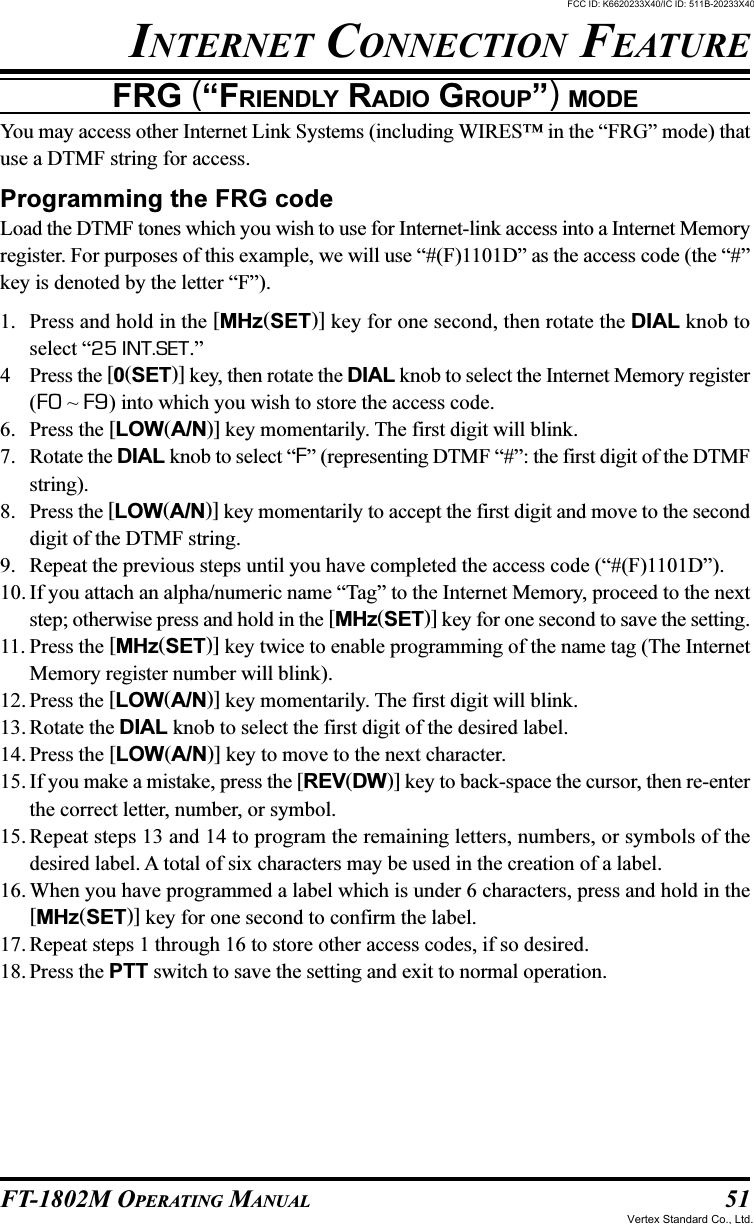 51FT-1802M OPERATING MANUALFRG (“FRIENDLY RADIO GROUP”) MODEYou may access other Internet Link Systems (including WIRES™ in the “FRG” mode) thatuse a DTMF string for access.Programming the FRG codeLoad the DTMF tones which you wish to use for Internet-link access into a Internet Memoryregister. For purposes of this example, we will use “#(F)1101D” as the access code (the “#”key is denoted by the letter “F”).1. Press and hold in the [MHz(SET)] key for one second, then rotate the DIAL knob toselect “25 INT.SET.”4 Press the [0(SET)] key, then rotate the DIAL knob to select the Internet Memory register(F0 ~ F9) into which you wish to store the access code.6. Press the [LOW(A/N)] key momentarily. The first digit will blink.7. Rotate the DIAL knob to select “F” (representing DTMF “#”: the first digit of the DTMFstring).8. Press the [LOW(A/N)] key momentarily to accept the first digit and move to the seconddigit of the DTMF string.9. Repeat the previous steps until you have completed the access code (“#(F)1101D”).10. If you attach an alpha/numeric name “Tag” to the Internet Memory, proceed to the nextstep; otherwise press and hold in the [MHz(SET)] key for one second to save the setting.11. Press the [MHz(SET)] key twice to enable programming of the name tag (The InternetMemory register number will blink).12. Press the [LOW(A/N)] key momentarily. The first digit will blink.13. Rotate the DIAL knob to select the first digit of the desired label.14. Press the [LOW(A/N)] key to move to the next character.15. If you make a mistake, press the [REV(DW)] key to back-space the cursor, then re-enterthe correct letter, number, or symbol.15. Repeat steps 13 and 14 to program the remaining letters, numbers, or symbols of thedesired label. A total of six characters may be used in the creation of a label.16. When you have programmed a label which is under 6 characters, press and hold in the[MHz(SET)] key for one second to confirm the label.17. Repeat steps 1 through 16 to store other access codes, if so desired.18. Press the PTT switch to save the setting and exit to normal operation.INTERNET CONNECTION FEATUREFCC ID: K6620233X40/IC ID: 511B-20233X40Vertex Standard Co., Ltd.