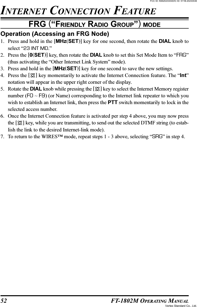 52 FT-1802M OPERATING MANUALOperation (Accessing an FRG Node)1. Press and hold in the [MHz(SET)] key for one second, then rotate the DIAL knob toselect “23 INT MD.”2. Press the [0(SET)] key, then rotate the DIAL knob to set this Set Mode Item to “FRG”(thus activating the “Other Internet Link System” mode).3. Press and hold in the [MHz(SET)] key for one second to save the new settings.4. Press the [ ] key momentarily to activate the Internet Connection feature. The “Int”notation will appear in the upper right corner of the display.5. Rotate the DIAL knob while pressing the [ ] key to select the Internet Memory registernumber (F0 ~ F9) (or Name) corresponding to the Internet link repeater to which youwish to establish an Internet link, then press the PTT switch momentarily to lock in theselected access number.6. Once the Internet Connection feature is activated per step 4 above, you may now pressthe [ ] key, while you are transmitting, to send out the selected DTMF string (to estab-lish the link to the desired Internet-link mode).7. To return to the WIRES™ mode, repeat steps 1 - 3 above, selecting “SRG” in step 4.INTERNET CONNECTION FEATUREFRG (“FRIENDLY RADIO GROUP”) MODEFCC ID: K6620233X40/IC ID: 511B-20233X40Vertex Standard Co., Ltd.