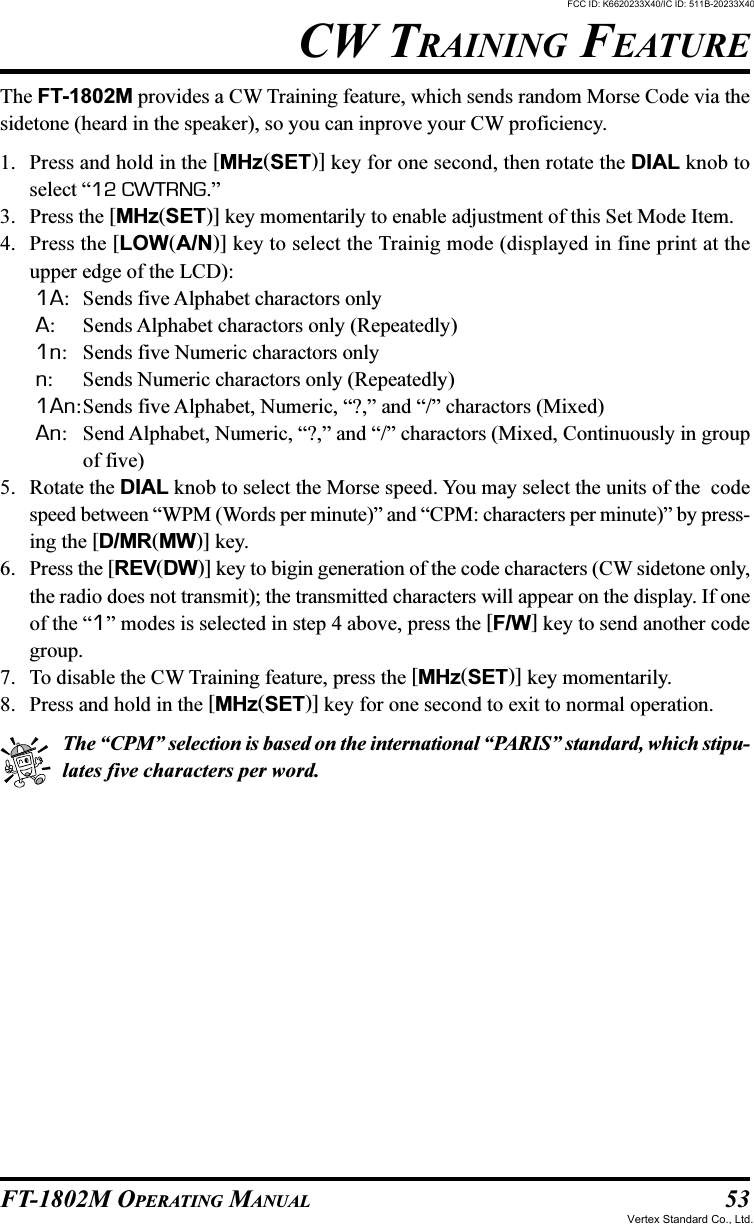 53FT-1802M OPERATING MANUALCW TRAINING FEATUREThe FT-1802M provides a CW Training feature, which sends random Morse Code via thesidetone (heard in the speaker), so you can inprove your CW proficiency.1. Press and hold in the [MHz(SET)] key for one second, then rotate the DIAL knob toselect “12 CWTRNG.”3. Press the [MHz(SET)] key momentarily to enable adjustment of this Set Mode Item.4. Press the [LOW(A/N)] key to select the Trainig mode (displayed in fine print at theupper edge of the LCD):1A: Sends five Alphabet charactors onlyA: Sends Alphabet charactors only (Repeatedly)1n: Sends five Numeric charactors onlyn: Sends Numeric charactors only (Repeatedly)1An:Sends five Alphabet, Numeric, “?,” and “/” charactors (Mixed)An: Send Alphabet, Numeric, “?,” and “/” charactors (Mixed, Continuously in groupof five)5. Rotate the DIAL knob to select the Morse speed. You may select the units of the  codespeed between “WPM (Words per minute)” and “CPM: characters per minute)” by press-ing the [D/MR(MW)] key.6. Press the [REV(DW)] key to bigin generation of the code characters (CW sidetone only,the radio does not transmit); the transmitted characters will appear on the display. If oneof the “1” modes is selected in step 4 above, press the [F/W] key to send another codegroup.7. To disable the CW Training feature, press the [MHz(SET)] key momentarily.8. Press and hold in the [MHz(SET)] key for one second to exit to normal operation.The “CPM” selection is based on the international “PARIS” standard, which stipu-lates five characters per word.FCC ID: K6620233X40/IC ID: 511B-20233X40Vertex Standard Co., Ltd.