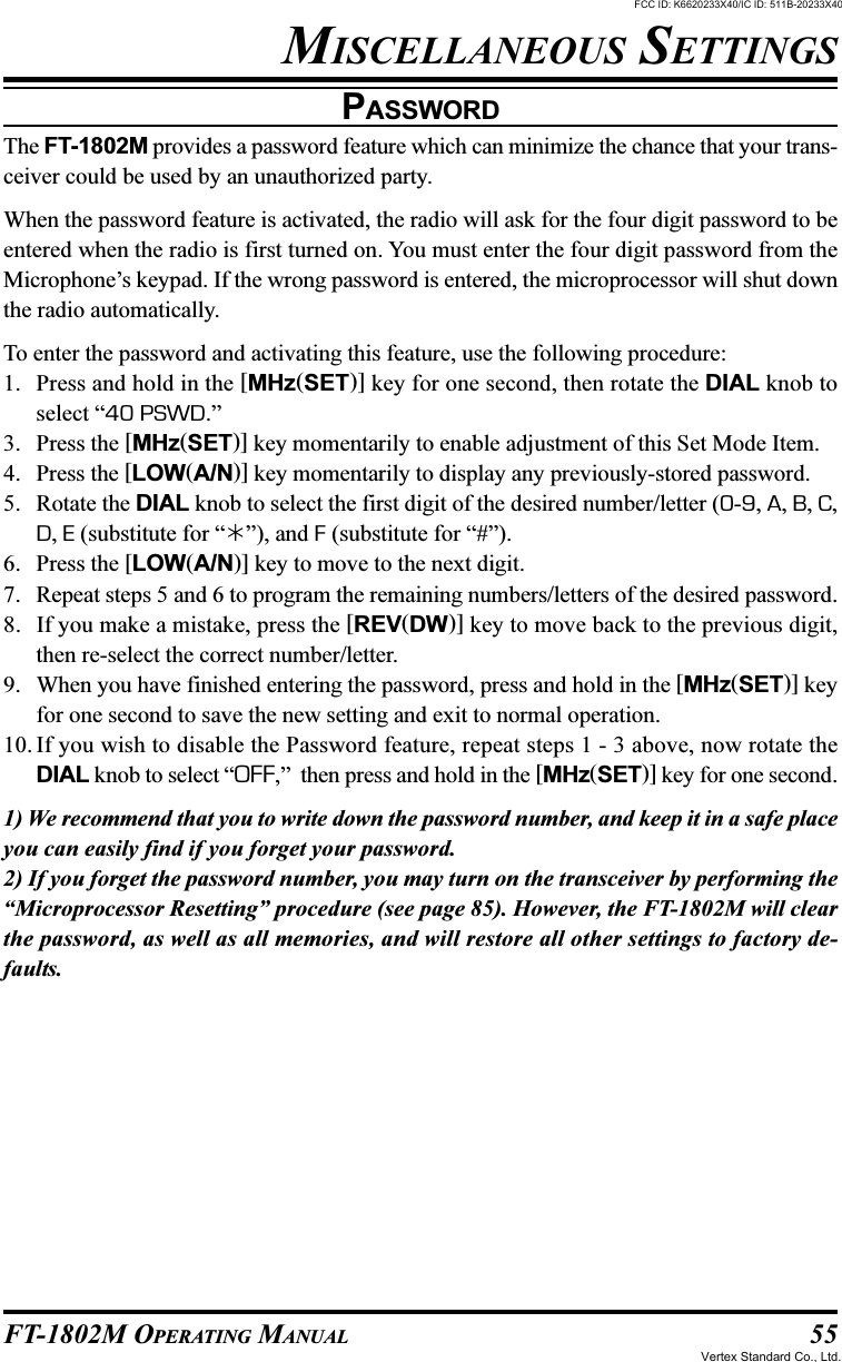 55FT-1802M OPERATING MANUALPASSWORDThe FT-1802M provides a password feature which can minimize the chance that your trans-ceiver could be used by an unauthorized party.When the password feature is activated, the radio will ask for the four digit password to beentered when the radio is first turned on. You must enter the four digit password from theMicrophone’s keypad. If the wrong password is entered, the microprocessor will shut downthe radio automatically.To enter the password and activating this feature, use the following procedure:1. Press and hold in the [MHz(SET)] key for one second, then rotate the DIAL knob toselect “40 PSWD.”3. Press the [MHz(SET)] key momentarily to enable adjustment of this Set Mode Item.4. Press the [LOW(A/N)] key momentarily to display any previously-stored password.5. Rotate the DIAL knob to select the first digit of the desired number/letter (0-9, A, B, C,D, E (substitute for “”), and F (substitute for “#”).6. Press the [LOW(A/N)] key to move to the next digit.7. Repeat steps 5 and 6 to program the remaining numbers/letters of the desired password.8. If you make a mistake, press the [REV(DW)] key to move back to the previous digit,then re-select the correct number/letter.9. When you have finished entering the password, press and hold in the [MHz(SET)] keyfor one second to save the new setting and exit to normal operation.10. If you wish to disable the Password feature, repeat steps 1 - 3 above, now rotate theDIAL knob to select “OFF,”  then press and hold in the [MHz(SET)] key for one second.1) We recommend that you to write down the password number, and keep it in a safe placeyou can easily find if you forget your password.2) If you forget the password number, you may turn on the transceiver by performing the“Microprocessor Resetting” procedure (see page 85). However, the FT-1802M will clearthe password, as well as all memories, and will restore all other settings to factory de-faults.MISCELLANEOUS SETTINGSFCC ID: K6620233X40/IC ID: 511B-20233X40Vertex Standard Co., Ltd.