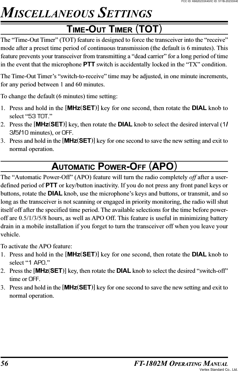 56 FT-1802M OPERATING MANUALTIME-OUT TIMER (TOT)The “Time-Out Timer” (TOT) feature is designed to force the transceiver into the “receive”mode after a preset time period of continuous transmission (the default is 6 minutes). Thisfeature prevents your transceiver from transmitting a “dead carrier” for a long period of timein the event that the microphone PTT switch is accidentally locked in the “TX” condition.The Time-Out Timer’s “switch-to-receive” time may be adjusted, in one minute increments,for any period between 1 and 60 minutes.To change the default (6 minutes) time setting:1. Press and hold in the [MHz(SET)] key for one second, then rotate the DIAL knob toselect “53 TOT.”2. Press the [MHz(SET)] key, then rotate the DIAL knob to select the desired interval (1/3/5/10 minutes), or OFF.3. Press and hold in the [MHz(SET)] key for one second to save the new setting and exit tonormal operation.AUTOMATIC POWER-OFF (APO)The “Automatic Power-Off” (APO) feature will turn the radio completely off after a user-defined period of PTT or key/button inactivity. If you do not press any front panel keys orbuttons, rotate the DIAL knob, use the microphone’s keys and buttons, or transmit, and solong as the transceiver is not scanning or engaged in priority monitoring, the radio will shutitself off after the specified time period. The available selections for the time before power-off are 0.5/1/3/5/8 hours, as well as APO Off. This feature is useful in minimizing batterydrain in a mobile installation if you forget to turn the transceiver off when you leave yourvehicle.To activate the APO feature:1. Press and hold in the [MHz(SET)] key for one second, then rotate the DIAL knob toselect “1 APO.”2. Press the [MHz(SET)] key, then rotate the DIAL knob to select the desired “switch-off”time or OFF.3. Press and hold in the [MHz(SET)] key for one second to save the new setting and exit tonormal operation.MISCELLANEOUS SETTINGSFCC ID: K6620233X40/IC ID: 511B-20233X40Vertex Standard Co., Ltd.