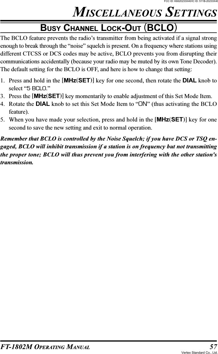 57FT-1802M OPERATING MANUALBUSY CHANNEL LOCK-OUT (BCLO)The BCLO feature prevents the radio’s transmitter from being activated if a signal strongenough to break through the “noise” squelch is present. On a frequency where stations usingdifferent CTCSS or DCS codes may be active, BCLO prevents you from disrupting theircommunications accidentally (because your radio may be muted by its own Tone Decoder).The default setting for the BCLO is OFF, and here is how to change that setting:1. Press and hold in the [MHz(SET)] key for one second, then rotate the DIAL knob toselect “5 BCLO.”3. Press the [MHz(SET)] key momentarily to enable adjustment of this Set Mode Item.4. Rotate the DIAL knob to set this Set Mode Item to “ON” (thus activating the BCLOfeature).5. When you have made your selection, press and hold in the [MHz(SET)] key for onesecond to save the new setting and exit to normal operation.Remember that BCLO is controlled by the Noise Squelch; if you have DCS or TSQ en-gaged, BCLO will inhibit transmission if a station is on frequency but not transmittingthe proper tone; BCLO will thus prevent you from interfering with the other station&apos;stransmission.MISCELLANEOUS SETTINGSFCC ID: K6620233X40/IC ID: 511B-20233X40Vertex Standard Co., Ltd.