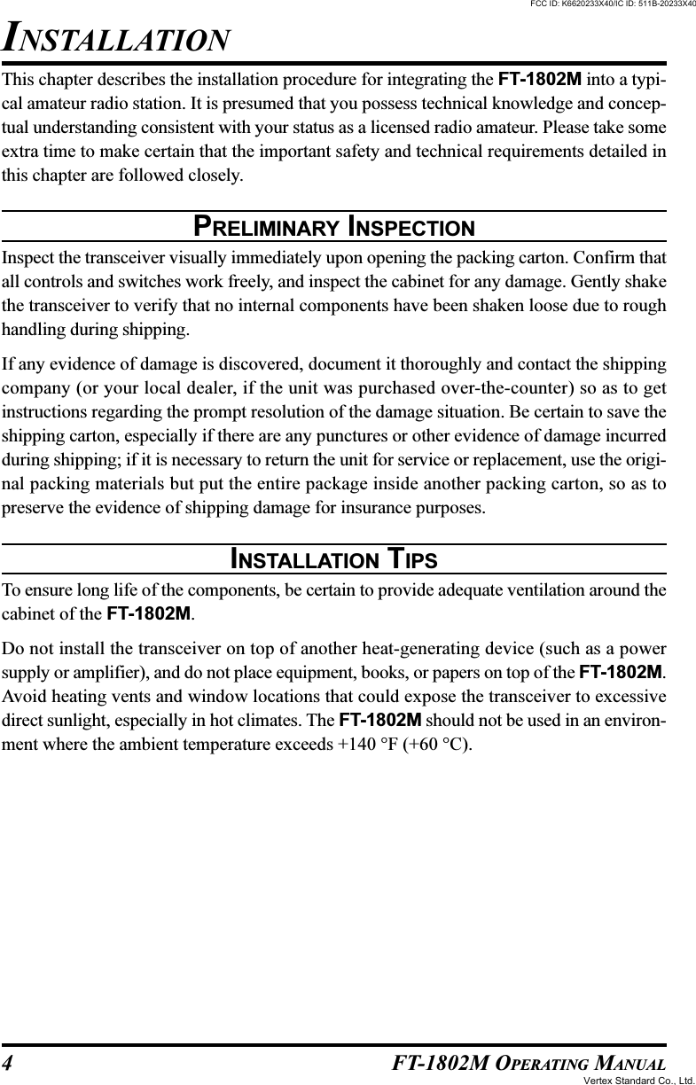 4 FT-1802M OPERATING MANUALThis chapter describes the installation procedure for integrating the FT-1802M into a typi-cal amateur radio station. It is presumed that you possess technical knowledge and concep-tual understanding consistent with your status as a licensed radio amateur. Please take someextra time to make certain that the important safety and technical requirements detailed inthis chapter are followed closely.PRELIMINARY INSPECTIONInspect the transceiver visually immediately upon opening the packing carton. Confirm thatall controls and switches work freely, and inspect the cabinet for any damage. Gently shakethe transceiver to verify that no internal components have been shaken loose due to roughhandling during shipping.If any evidence of damage is discovered, document it thoroughly and contact the shippingcompany (or your local dealer, if the unit was purchased over-the-counter) so as to getinstructions regarding the prompt resolution of the damage situation. Be certain to save theshipping carton, especially if there are any punctures or other evidence of damage incurredduring shipping; if it is necessary to return the unit for service or replacement, use the origi-nal packing materials but put the entire package inside another packing carton, so as topreserve the evidence of shipping damage for insurance purposes.INSTALLATION TIPSTo ensure long life of the components, be certain to provide adequate ventilation around thecabinet of the FT-1802M.Do not install the transceiver on top of another heat-generating device (such as a powersupply or amplifier), and do not place equipment, books, or papers on top of the FT-1802M.Avoid heating vents and window locations that could expose the transceiver to excessivedirect sunlight, especially in hot climates. The FT-1802M should not be used in an environ-ment where the ambient temperature exceeds +140 °F (+60 °C).INSTALLATIONFCC ID: K6620233X40/IC ID: 511B-20233X40Vertex Standard Co., Ltd.