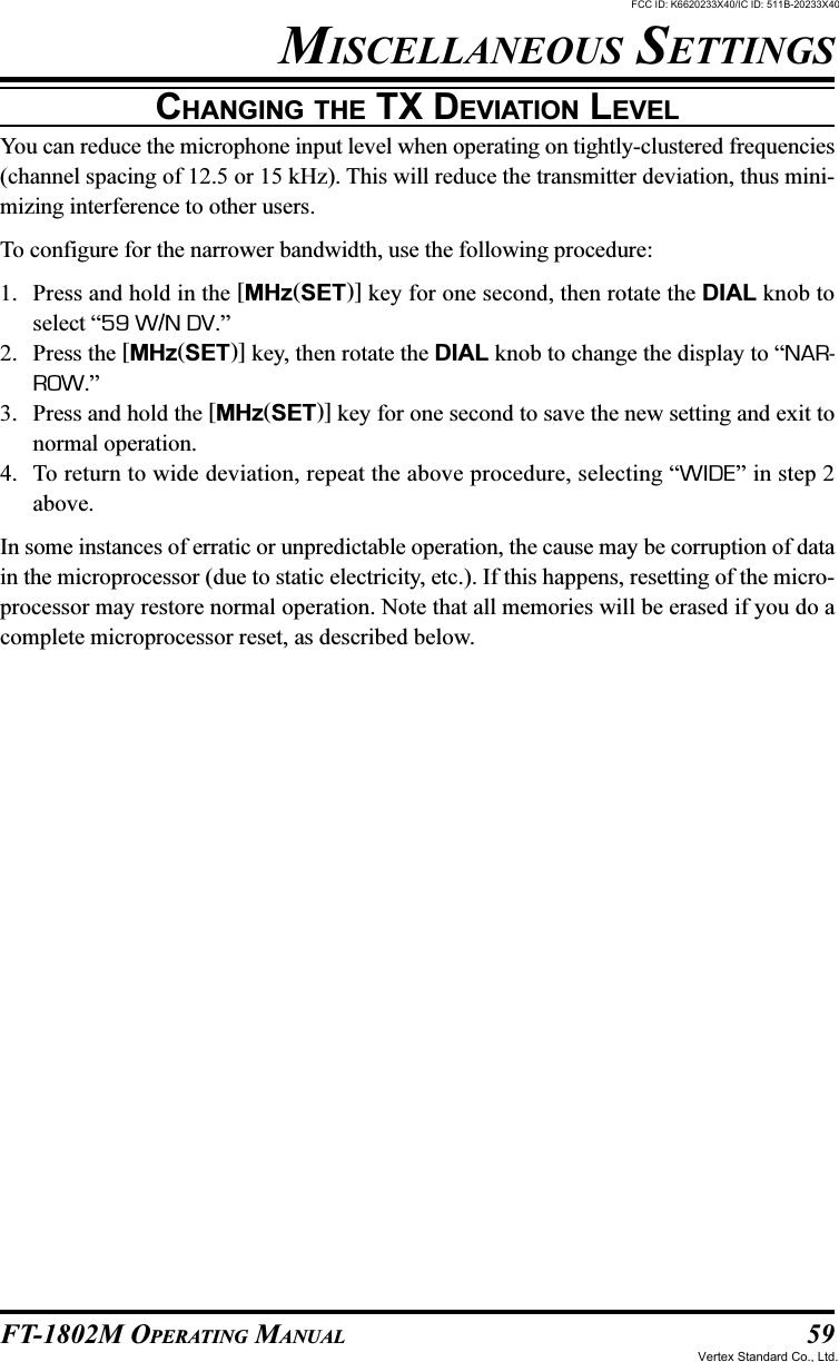 59FT-1802M OPERATING MANUALCHANGING THE TX DEVIATION LEVELYou can reduce the microphone input level when operating on tightly-clustered frequencies(channel spacing of 12.5 or 15 kHz). This will reduce the transmitter deviation, thus mini-mizing interference to other users.To configure for the narrower bandwidth, use the following procedure:1. Press and hold in the [MHz(SET)] key for one second, then rotate the DIAL knob toselect “59 W/N DV.”2. Press the [MHz(SET)] key, then rotate the DIAL knob to change the display to “NAR-ROW.”3. Press and hold the [MHz(SET)] key for one second to save the new setting and exit tonormal operation.4. To return to wide deviation, repeat the above procedure, selecting “WIDE” in step 2above.In some instances of erratic or unpredictable operation, the cause may be corruption of datain the microprocessor (due to static electricity, etc.). If this happens, resetting of the micro-processor may restore normal operation. Note that all memories will be erased if you do acomplete microprocessor reset, as described below.MISCELLANEOUS SETTINGSFCC ID: K6620233X40/IC ID: 511B-20233X40Vertex Standard Co., Ltd.