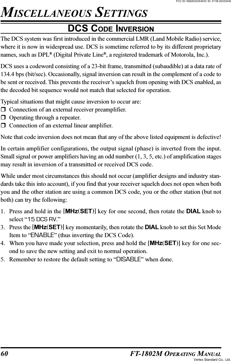 60 FT-1802M OPERATING MANUALDCS CODE INVERSIONThe DCS system was first introduced in the commercial LMR (Land Mobile Radio) service,where it is now in widespread use. DCS is sometime referred to by its different proprietarynames, such as DPL® (Digital Private Line®, a registered trademark of Motorola, Inc.).DCS uses a codeword consisting of a 23-bit frame, transmitted (subaudible) at a data rate of134.4 bps (bit/sec). Occasionally, signal inversion can result in the complement of a code tobe sent or received. This prevents the receiver’s squelch from opening with DCS enabled, asthe decoded bit sequence would not match that selected for operation.Typical situations that might cause inversion to occur are:Connection of an external receiver preamplifier.Operating through a repeater.Connection of an external linear amplifier.Note that code inversion does not mean that any of the above listed equipment is defective!In certain amplifier configurations, the output signal (phase) is inverted from the input.Small signal or power amplifiers having an odd number (1, 3, 5, etc.) of amplification stagesmay result in inversion of a transmitted or received DCS code.While under most circumstances this should not occur (amplifier designs and industry stan-dards take this into account), if you find that your receiver squelch does not open when bothyou and the other station are using a common DCS code, you or the other station (but notboth) can try the following:1. Press and hold in the [MHz(SET)] key for one second, then rotate the DIAL knob toselect “15 DCS RV.”3. Press the [MHz(SET)] key momentarily, then rotate the DIAL knob to set this Set ModeItem to “ENABLE” (thus inverting the DCS Code).4. When you have made your selection, press and hold the [MHz(SET)] key for one sec-ond to save the new setting and exit to normal operation.5. Remember to restore the default setting to “DISABLE” when done.MISCELLANEOUS SETTINGSFCC ID: K6620233X40/IC ID: 511B-20233X40Vertex Standard Co., Ltd.