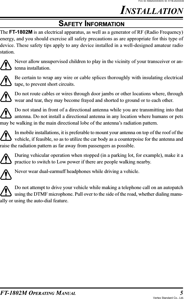 5FT-1802M OPERATING MANUALINSTALLATIONSAFETY INFORMATIONThe FT-1802M is an electrical apparatus, as well as a generator of RF (Radio Frequency)energy, and you should exercise all safety precautions as are appropriate for this type ofdevice. These safety tips apply to any device installed in a well-designed amateur radiostation.Never allow unsupervised children to play in the vicinity of your transceiver or an-tenna installation.Be certain to wrap any wire or cable splices thoroughly with insulating electricaltape, to prevent short circuits.Do not route cables or wires through door jambs or other locations where, throughwear and tear, they may become frayed and shorted to ground or to each other.Do not stand in front of a directional antenna while you are transmitting into thatantenna. Do not install a directional antenna in any location where humans or petsmay be walking in the main directional lobe of the antenna’s radiation pattern.In mobile installations, it is preferable to mount your antenna on top of the roof of thevehicle, if feasible, so as to utilize the car body as a counterpoise for the antenna andraise the radiation pattern as far away from passengers as possible.During vehicular operation when stopped (in a parking lot, for example), make it apractice to switch to Low power if there are people walking nearby.Never wear dual-earmuff headphones while driving a vehicle.Do not attempt to drive your vehicle while making a telephone call on an autopatchusing the DTMF microphone. Pull over to the side of the road, whether dialing manu-ally or using the auto-dial feature.FCC ID: K6620233X40/IC ID: 511B-20233X40Vertex Standard Co., Ltd.