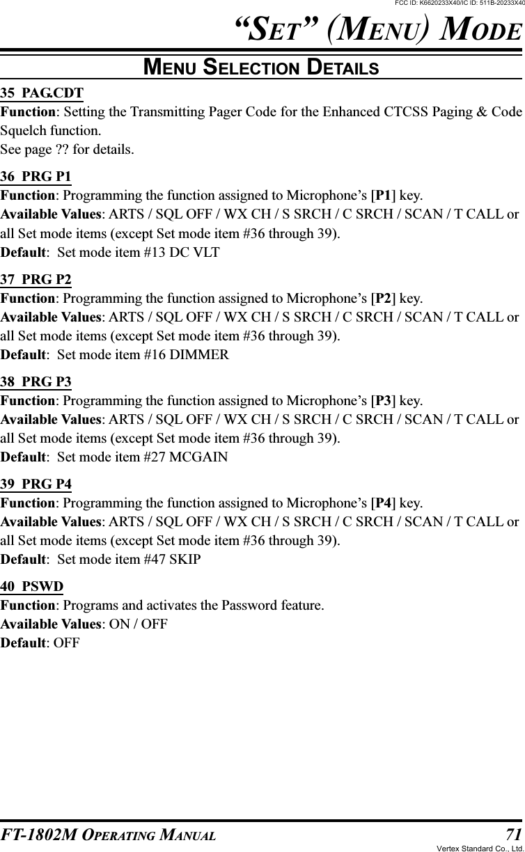 71FT-1802M OPERATING MANUAL“SET” (MENU) MODEMENU SELECTION DETAILS35  PAG.CDTFunction: Setting the Transmitting Pager Code for the Enhanced CTCSS Paging &amp; CodeSquelch function.See page ?? for details.36  PRG P1Function: Programming the function assigned to Microphone’s [P1] key.Available Values: ARTS / SQL OFF / WX CH / S SRCH / C SRCH / SCAN / T CALL orall Set mode items (except Set mode item #36 through 39).Default:  Set mode item #13 DC VLT37  PRG P2Function: Programming the function assigned to Microphone’s [P2] key.Available Values: ARTS / SQL OFF / WX CH / S SRCH / C SRCH / SCAN / T CALL orall Set mode items (except Set mode item #36 through 39).Default:  Set mode item #16 DIMMER38  PRG P3Function: Programming the function assigned to Microphone’s [P3] key.Available Values: ARTS / SQL OFF / WX CH / S SRCH / C SRCH / SCAN / T CALL orall Set mode items (except Set mode item #36 through 39).Default:  Set mode item #27 MCGAIN39  PRG P4Function: Programming the function assigned to Microphone’s [P4] key.Available Values: ARTS / SQL OFF / WX CH / S SRCH / C SRCH / SCAN / T CALL orall Set mode items (except Set mode item #36 through 39).Default:  Set mode item #47 SKIP40  PSWDFunction: Programs and activates the Password feature.Available Values: ON / OFFDefault: OFFFCC ID: K6620233X40/IC ID: 511B-20233X40Vertex Standard Co., Ltd.