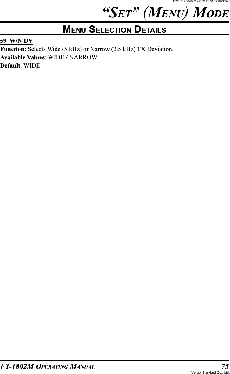 75FT-1802M OPERATING MANUAL“SET” (MENU) MODEMENU SELECTION DETAILS59  W/N DVFunction: Selects Wide (5 kHz) or Narrow (2.5 kHz) TX Deviation.Available Values: WIDE / NARROWDefault: WIDEFCC ID: K6620233X40/IC ID: 511B-20233X40Vertex Standard Co., Ltd.