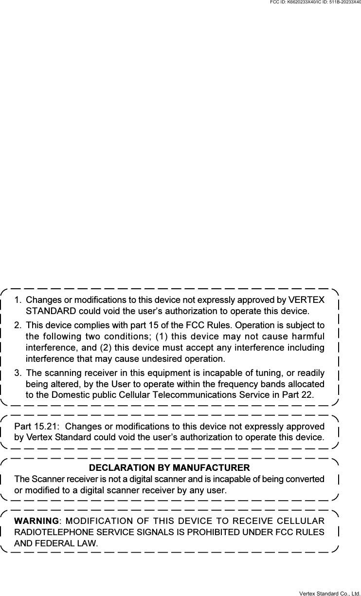 1. Changes or modifications to this device not expressly approved by VERTEXSTANDARD could void the user’s authorization to operate this device.2. This device complies with part 15 of the FCC Rules. Operation is subject tothe following two conditions; (1) this device may not cause harmfulinterference, and (2) this device must accept any interference includinginterference that may cause undesired operation.3. The scanning receiver in this equipment is incapable of tuning, or readilybeing altered, by the User to operate within the frequency bands allocatedto the Domestic public Cellular Telecommunications Service in Part 22.WARNING: MODIFICATION OF THIS DEVICE TO RECEIVE CELLULARRADIOTELEPHONE SERVICE SIGNALS IS PROHIBITED UNDER FCC RULESAND FEDERAL LAW.DECLARATION BY MANUFACTURERThe Scanner receiver is not a digital scanner and is incapable of being convertedor modified to a digital scanner receiver by any user.Part 15.21:  Changes or modifications to this device not expressly approvedby Vertex Standard could void the user’s authorization to operate this device.FCC ID: K6620233X40/IC ID: 511B-20233X40Vertex Standard Co., Ltd.