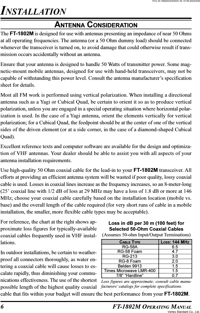 6 FT-1802M OPERATING MANUALANTENNA CONSIDERATIONThe FT-1802M is designed for use with antennas presenting an impedance of near 50 Ohmsat all operating frequencies. The antenna (or a 50 Ohm dummy load) should be connectedwhenever the transceiver is turned on, to avoid damage that could otherwise result if trans-mission occurs accidentally without an antenna.Ensure that your antenna is designed to handle 50 Watts of transmitter power. Some mag-netic-mount mobile antennas, designed for use with hand-held transceivers, may not becapable of withstanding this power level. Consult the antenna manufacturer’s specificationsheet for details.Most all FM work is performed using vertical polarization. When installing a directionalantenna such as a Yagi or Cubical Quad, be certain to orient it so as to produce verticalpolarization, unless you are engaged in a special operating situation where horizontal polar-ization is used. In the case of a Yagi antenna, orient the elements vertically for verticalpolarization; for a Cubical Quad, the feedpoint should be at the center of one of the verticalsides of the driven element (or at a side corner, in the case of a diamond-shaped CubicalQuad).Excellent reference texts and computer software are available for the design and optimiza-tion of VHF antennas. Your dealer should be able to assist you with all aspects of yourantenna installation requirements.Use high-quality 50 Ohm coaxial cable for the lead-in to your FT-1802M transceiver. Allefforts at providing an efficient antenna system will be wasted if poor quality, lossy coaxialcable is used. Losses in coaxial lines increase as the frequency increases, so an 8-meter-long(25’ coaxial line with 1/2 dB of loss at 29 MHz may have a loss of 1.8 dB or more at 146MHz; choose your coaxial cable carefully based on the installation location (mobile vs.base) and the overall length of the cable required (for very short runs of cable in a mobileinstallation, the smaller, more flexible cable types may be acceptable).For reference, the chart at the right shows ap-proximate loss figures for typically-availablecoaxial cables frequently used in VHF instal-lations.In outdoor installations, be certain to weather-proof all connectors thoroughly, as water en-tering a coaxial cable will cause losses to es-calate rapidly, thus diminishing your commu-nications effectiveness. The use of the shortestpossible length of the highest quality coaxialcable that fits within your budget will ensure the best performance from your FT-1802M.INSTALLATIONCABLE TYPERG-58ARG-58 FoamRG-213RG-8 FoamBelden 9913Times Microwave LMR-4007/8” “Hardline”LOSS: 144 MHZ6.54.73.02.01.51.50.7Loss in dB per 30 m (100 feet) forSelected 50-Ohm Coaxial Cables(Assumes 50-ohm Input/Output Terminations)Loss figures are approximate; consult cable manu-facturers’ catalogs for complete specifications.FCC ID: K6620233X40/IC ID: 511B-20233X40Vertex Standard Co., Ltd.