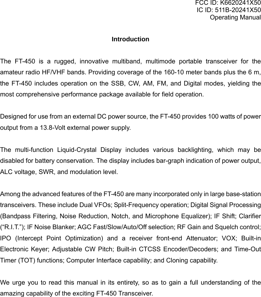 FCC ID: K6620241X50 IC ID: 511B-20241X50 Operating Manual Introduction  The FT-450 is a rugged, innovative multiband, multimode portable transceiver for the amateur radio HF/VHF bands. Providing coverage of the 160-10 meter bands plus the 6 m, the FT-450 includes operation on the SSB, CW, AM, FM, and Digital modes, yielding the most comprehensive performance package available for field operation.  Designed for use from an external DC power source, the FT-450 provides 100 watts of power output from a 13.8-Volt external power supply.   The multi-function Liquid-Crystal Display includes various backlighting, which may be disabled for battery conservation. The display includes bar-graph indication of power output, ALC voltage, SWR, and modulation level.   Among the advanced features of the FT-450 are many incorporated only in large base-station transceivers. These include Dual VFOs; Split-Frequency operation; Digital Signal Processing (Bandpass Filtering, Noise Reduction, Notch, and Microphone Equalizer); IF Shift; Clarifier (“R.I.T.”); IF Noise Blanker; AGC Fast/Slow/Auto/Off selection; RF Gain and Squelch control; IPO (Intercept Point Optimization) and a receiver front-end Attenuator; VOX; Built-in Electronic Keyer; Adjustable CW Pitch; Built-in CTCSS Encoder/Decoders; and Time-Out Timer (TOT) functions; Computer Interface capability; and Cloning capability.  We urge you to read this manual in its entirety, so as to gain a full understanding of the amazing capability of the exciting FT-450 Transceiver.  Vertex Standard Co., Ltd. 1 