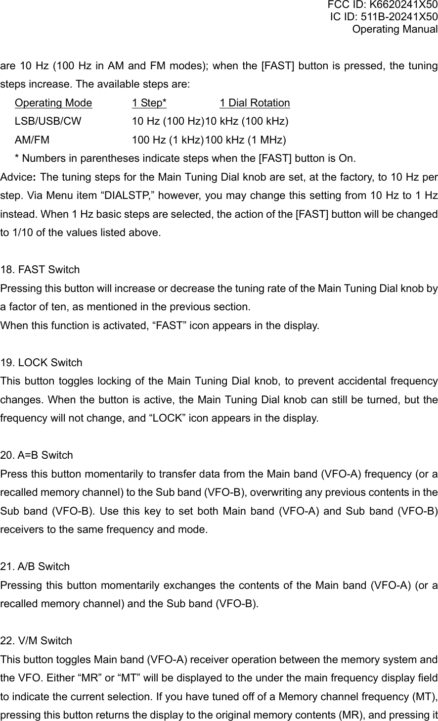 FCC ID: K6620241X50 IC ID: 511B-20241X50 Operating Manual are 10 Hz (100 Hz in AM and FM modes); when the [FAST] button is pressed, the tuning steps increase. The available steps are:  Operating Mode     1 Step*       1 Dial Rotation  LSB/USB/CW        10 Hz (100 Hz) 10 kHz (100 kHz)   AM/FM            100 Hz (1 kHz) 100 kHz (1 MHz)   * Numbers in parentheses indicate steps when the [FAST] button is On. Advice: The tuning steps for the Main Tuning Dial knob are set, at the factory, to 10 Hz per step. Via Menu item “DIALSTP,” however, you may change this setting from 10 Hz to 1 Hz instead. When 1 Hz basic steps are selected, the action of the [FAST] button will be changed to 1/10 of the values listed above.  18. FAST Switch Pressing this button will increase or decrease the tuning rate of the Main Tuning Dial knob by a factor of ten, as mentioned in the previous section. When this function is activated, “FAST” icon appears in the display.  19. LOCK Switch This button toggles locking of the Main Tuning Dial knob, to prevent accidental frequency changes. When the button is active, the Main Tuning Dial knob can still be turned, but the frequency will not change, and “LOCK” icon appears in the display.  20. A=B Switch Press this button momentarily to transfer data from the Main band (VFO-A) frequency (or a recalled memory channel) to the Sub band (VFO-B), overwriting any previous contents in the Sub band (VFO-B). Use this key to set both Main band (VFO-A) and Sub band (VFO-B) receivers to the same frequency and mode.  21. A/B Switch Pressing this button momentarily exchanges the contents of the Main band (VFO-A) (or a recalled memory channel) and the Sub band (VFO-B).  22. V/M Switch This button toggles Main band (VFO-A) receiver operation between the memory system and the VFO. Either “MR” or “MT” will be displayed to the under the main frequency display field to indicate the current selection. If you have tuned off of a Memory channel frequency (MT), pressing this button returns the display to the original memory contents (MR), and pressing it Vertex Standard Co., Ltd. 11 