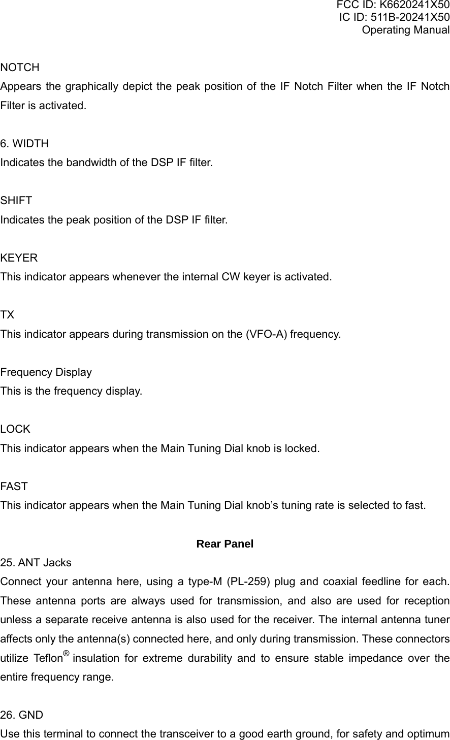 FCC ID: K6620241X50 IC ID: 511B-20241X50 Operating Manual NOTCH Appears the graphically depict the peak position of the IF Notch Filter when the IF Notch Filter is activated.  6. WIDTH Indicates the bandwidth of the DSP IF filter.  SHIFT Indicates the peak position of the DSP IF filter.  KEYER This indicator appears whenever the internal CW keyer is activated.  TX This indicator appears during transmission on the (VFO-A) frequency.  Frequency Display This is the frequency display.  LOCK This indicator appears when the Main Tuning Dial knob is locked.  FAST This indicator appears when the Main Tuning Dial knob’s tuning rate is selected to fast.  Rear Panel  25. ANT Jacks Connect your antenna here, using a type-M (PL-259) plug and coaxial feedline for each. These antenna ports are always used for transmission, and also are used for reception unless a separate receive antenna is also used for the receiver. The internal antenna tuner affects only the antenna(s) connected here, and only during transmission. These connectors utilize Teflon® insulation for extreme durability and to ensure stable impedance over the entire frequency range.  26. GND Use this terminal to connect the transceiver to a good earth ground, for safety and optimum Vertex Standard Co., Ltd. 13 