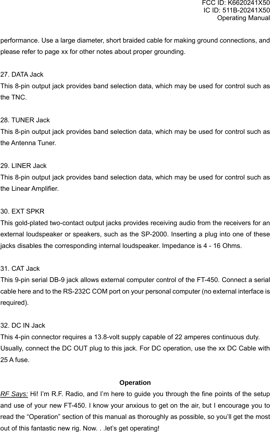 FCC ID: K6620241X50 IC ID: 511B-20241X50 Operating Manual performance. Use a large diameter, short braided cable for making ground connections, and please refer to page xx for other notes about proper grounding.  27. DATA Jack This 8-pin output jack provides band selection data, which may be used for control such as the TNC.  28. TUNER Jack This 8-pin output jack provides band selection data, which may be used for control such as the Antenna Tuner.  29. LINER Jack This 8-pin output jack provides band selection data, which may be used for control such as the Linear Amplifier.  30. EXT SPKR This gold-plated two-contact output jacks provides receiving audio from the receivers for an external loudspeaker or speakers, such as the SP-2000. Inserting a plug into one of these jacks disables the corresponding internal loudspeaker. Impedance is 4 - 16 Ohms.  31. CAT Jack This 9-pin serial DB-9 jack allows external computer control of the FT-450. Connect a serial cable here and to the RS-232C COM port on your personal computer (no external interface is required).  32. DC IN Jack This 4-pin connector requires a 13.8-volt supply capable of 22 amperes continuous duty. Usually, connect the DC OUT plug to this jack. For DC operation, use the xx DC Cable with 25 A fuse.  Operation RF Says: Hi! I’m R.F. Radio, and I’m here to guide you through the fine points of the setup and use of your new FT-450. I know your anxious to get on the air, but I encourage you to read the “Operation” section of this manual as thoroughly as possible, so you’ll get the most out of this fantastic new rig. Now. . .let’s get operating!  Vertex Standard Co., Ltd. 14 