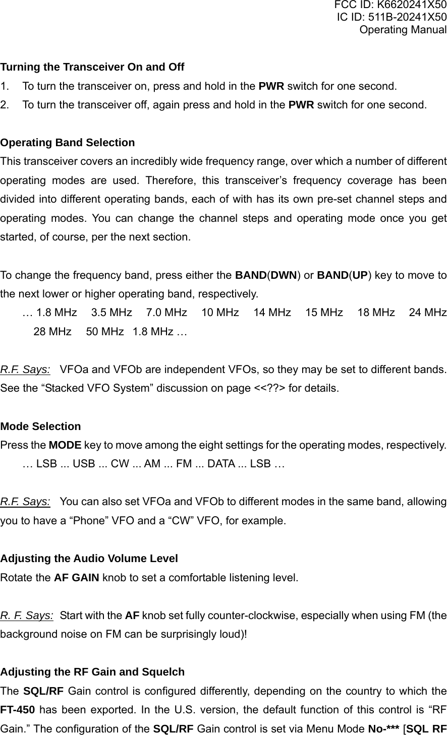 FCC ID: K6620241X50 IC ID: 511B-20241X50 Operating Manual Turning the Transceiver On and Off 1.  To turn the transceiver on, press and hold in the PWR switch for one second. 2.  To turn the transceiver off, again press and hold in the PWR switch for one second.  Operating Band Selection This transceiver covers an incredibly wide frequency range, over which a number of different operating modes are used. Therefore, this transceiver’s frequency coverage has been divided into different operating bands, each of with has its own pre-set channel steps and operating modes. You can change the channel steps and operating mode once you get started, of course, per the next section.  To change the frequency band, press either the BAND(DWN) or BAND(UP) key to move to the next lower or higher operating band, respectively. … 1.8 MHz  3.5 MHz  7.0 MHz  10 MHz  14 MHz  15 MHz  18 MHz  24 MHz  28 MHz  50 MHz1.8 MHz …  R.F. Says: VFOa and VFOb are independent VFOs, so they may be set to different bands. See the “Stacked VFO System” discussion on page &lt;&lt;??&gt; for details.  Mode Selection Press the MODE key to move among the eight settings for the operating modes, respectively. … LSB ... USB ... CW ... AM ... FM ... DATA ... LSB …  R.F. Says:  You can also set VFOa and VFOb to different modes in the same band, allowing you to have a “Phone” VFO and a “CW” VFO, for example.  Adjusting the Audio Volume Level Rotate the AF GAIN knob to set a comfortable listening level.  R. F. Says:  Start with the AF knob set fully counter-clockwise, especially when using FM (the background noise on FM can be surprisingly loud)!  Adjusting the RF Gain and Squelch The SQL/RF Gain control is configured differently, depending on the country to which the FT-450 has been exported. In the U.S. version, the default function of this control is “RF Gain.” The configuration of the SQL/RF Gain control is set via Menu Mode No-*** [SQL RF Vertex Standard Co., Ltd. 15 