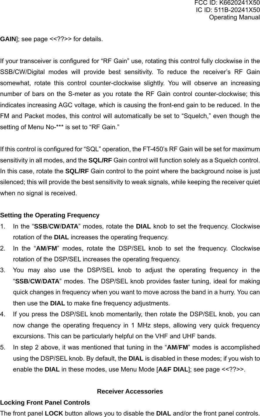 FCC ID: K6620241X50 IC ID: 511B-20241X50 Operating Manual GAIN]; see page &lt;&lt;??&gt;&gt; for details.  If your transceiver is configured for “RF Gain” use, rotating this control fully clockwise in the SSB/CW/Digital modes will provide best sensitivity. To reduce the receiver’s RF Gain somewhat, rotate this control counter-clockwise slightly. You will observe an increasing number of bars on the S-meter as you rotate the RF Gain control counter-clockwise; this indicates increasing AGC voltage, which is causing the front-end gain to be reduced. In the FM and Packet modes, this control will automatically be set to “Squelch,” even though the setting of Menu No-*** is set to “RF Gain.”  If this control is configured for “SQL” operation, the FT-450’s RF Gain will be set for maximum sensitivity in all modes, and the SQL/RF Gain control will function solely as a Squelch control. In this case, rotate the SQL/RF Gain control to the point where the background noise is just silenced; this will provide the best sensitivity to weak signals, while keeping the receiver quiet when no signal is received.  Setting the Operating Frequency 1.  In the “SSB/CW/DATA” modes, rotate the DIAL knob to set the frequency. Clockwise rotation of the DIAL increases the operating frequency. 2.  In the “AM/FM” modes, rotate the DSP/SEL knob to set the frequency. Clockwise rotation of the DSP/SEL increases the operating frequency. 3.  You may also use the DSP/SEL knob to adjust the operating frequency in the “SSB/CW/DATA” modes. The DSP/SEL knob provides faster tuning, ideal for making quick changes in frequency when you want to move across the band in a hurry. You can then use the DIAL to make fine frequency adjustments. 4.  If you press the DSP/SEL knob momentarily, then rotate the DSP/SEL knob, you can now change the operating frequency in 1 MHz steps, allowing very quick frequency excursions. This can be particularly helpful on the VHF and UHF bands. 5.  In step 2 above, it was mentioned that tuning in the “AM/FM” modes is accomplished using the DSP/SEL knob. By default, the DIAL is disabled in these modes; if you wish to enable the DIAL in these modes, use Menu Mode [A&amp;F DIAL]; see page &lt;&lt;??&gt;&gt;.  Receiver Accessories Locking Front Panel Controls The front panel LOCK button allows you to disable the DIAL and/or the front panel controls.  Vertex Standard Co., Ltd. 16 