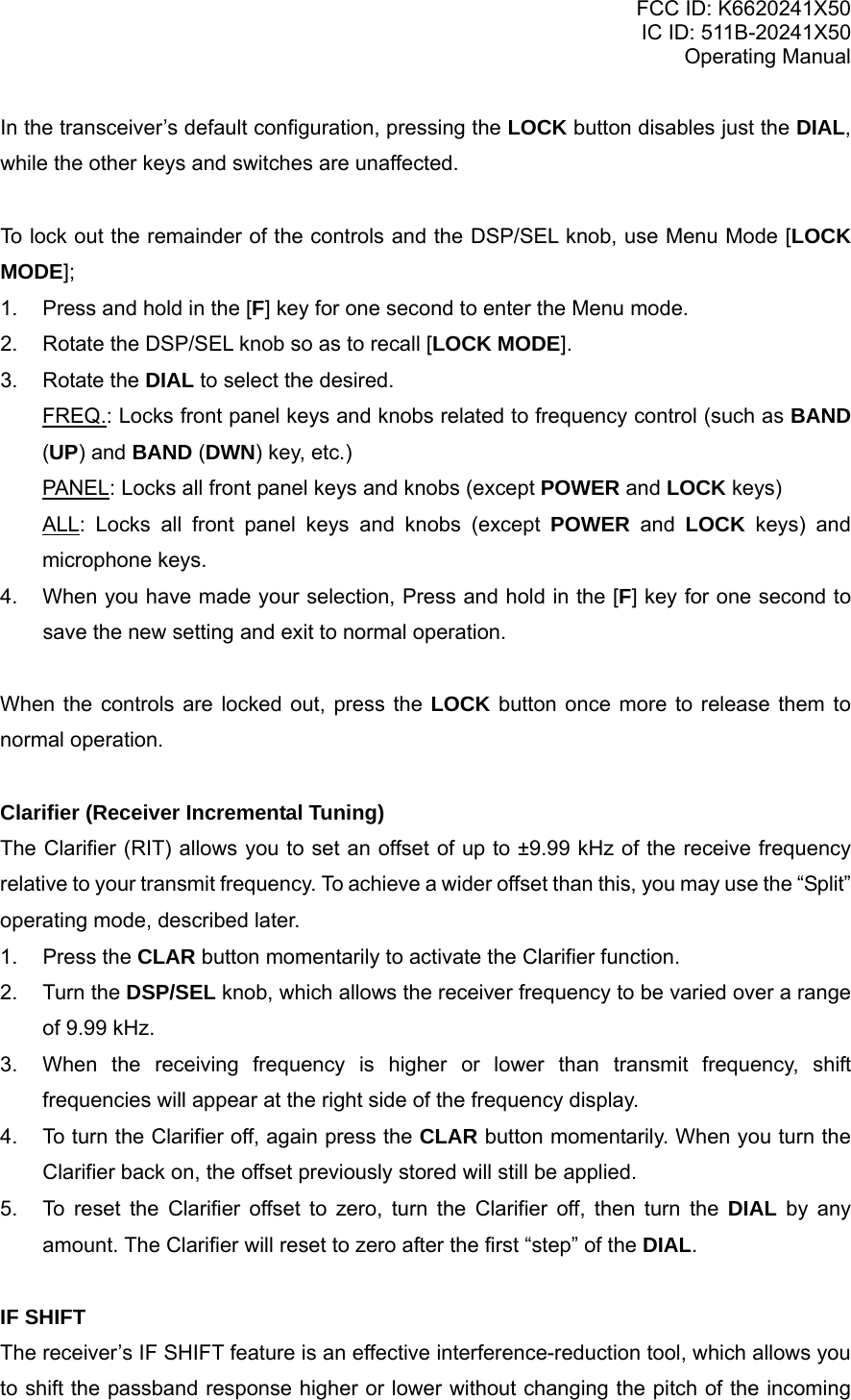 FCC ID: K6620241X50 IC ID: 511B-20241X50 Operating Manual In the transceiver’s default configuration, pressing the LOCK button disables just the DIAL, while the other keys and switches are unaffected.  To lock out the remainder of the controls and the DSP/SEL knob, use Menu Mode [LOCK MODE]; 1.  Press and hold in the [F] key for one second to enter the Menu mode. 2.  Rotate the DSP/SEL knob so as to recall [LOCK MODE]. 3. Rotate the DIAL to select the desired. FREQ.: Locks front panel keys and knobs related to frequency control (such as BAND (UP) and BAND (DWN) key, etc.) PANEL: Locks all front panel keys and knobs (except POWER and LOCK keys) ALL: Locks all front panel keys and knobs (except POWER and LOCK keys) and microphone keys. 4.  When you have made your selection, Press and hold in the [F] key for one second to save the new setting and exit to normal operation.  When the controls are locked out, press the LOCK button once more to release them to normal operation.  Clarifier (Receiver Incremental Tuning) The Clarifier (RIT) allows you to set an offset of up to ±9.99 kHz of the receive frequency relative to your transmit frequency. To achieve a wider offset than this, you may use the “Split” operating mode, described later. 1. Press the CLAR button momentarily to activate the Clarifier function. 2. Turn the DSP/SEL knob, which allows the receiver frequency to be varied over a range of 9.99 kHz. 3.  When the receiving frequency is higher or lower than transmit frequency, shift frequencies will appear at the right side of the frequency display. 4.  To turn the Clarifier off, again press the CLAR button momentarily. When you turn the Clarifier back on, the offset previously stored will still be applied. 5.  To reset the Clarifier offset to zero, turn the Clarifier off, then turn the DIAL by any amount. The Clarifier will reset to zero after the first “step” of the DIAL.  IF SHIFT The receiver’s IF SHIFT feature is an effective interference-reduction tool, which allows you to shift the passband response higher or lower without changing the pitch of the incoming Vertex Standard Co., Ltd. 17 