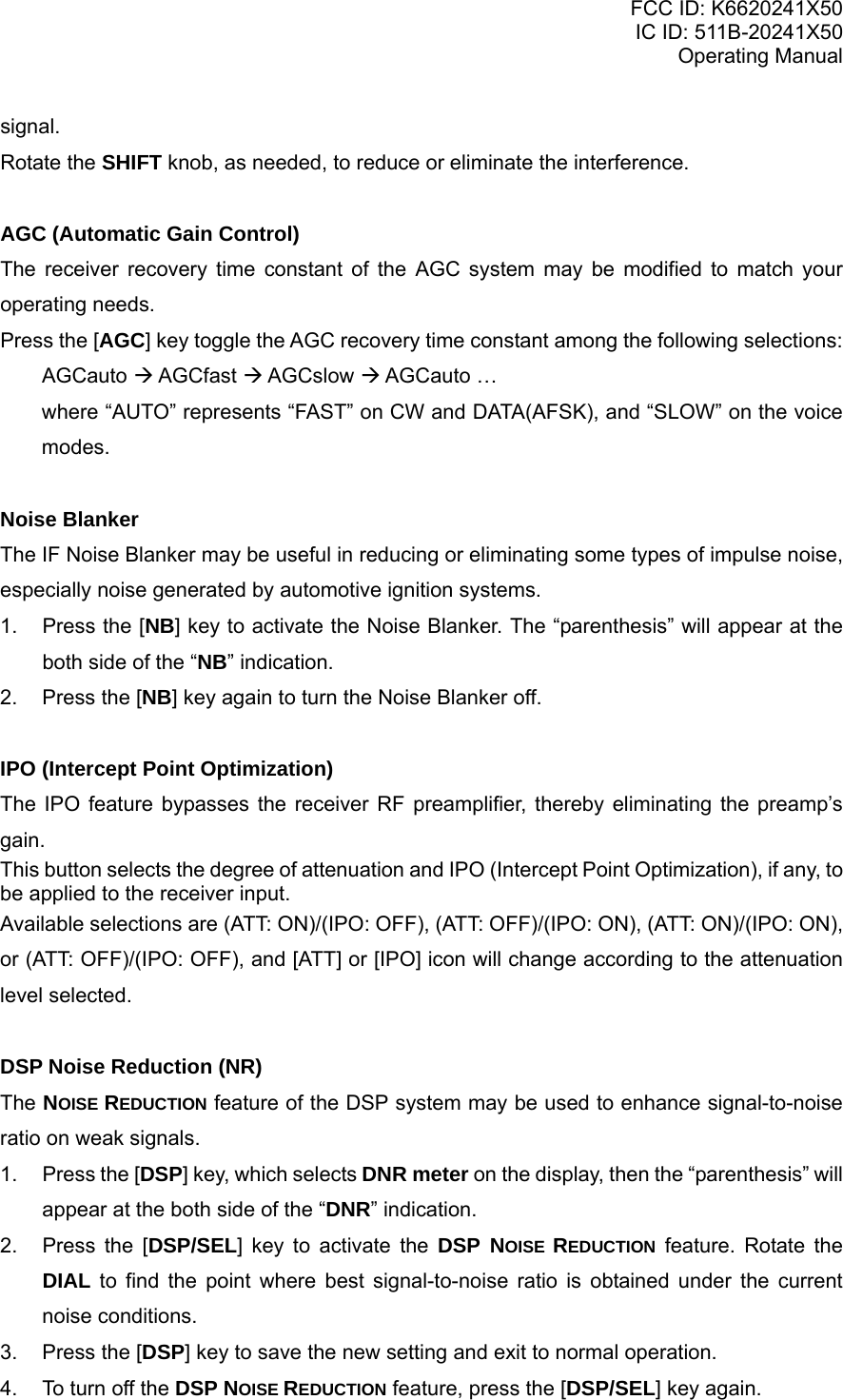 FCC ID: K6620241X50 IC ID: 511B-20241X50 Operating Manual signal. Rotate the SHIFT knob, as needed, to reduce or eliminate the interference.  AGC (Automatic Gain Control) The receiver recovery time constant of the AGC system may be modified to match your operating needs. Press the [AGC] key toggle the AGC recovery time constant among the following selections: AGCauto  AGCfast  AGCslow  AGCauto … where “AUTO” represents “FAST” on CW and DATA(AFSK), and “SLOW” on the voice modes.  Noise Blanker The IF Noise Blanker may be useful in reducing or eliminating some types of impulse noise, especially noise generated by automotive ignition systems. 1.  Press the [NB] key to activate the Noise Blanker. The “parenthesis” will appear at the both side of the “NB” indication. 2.  Press the [NB] key again to turn the Noise Blanker off.  IPO (Intercept Point Optimization) The IPO feature bypasses the receiver RF preamplifier, thereby eliminating the preamp’s gain. This button selects the degree of attenuation and IPO (Intercept Point Optimization), if any, to be applied to the receiver input.  Available selections are (ATT: ON)/(IPO: OFF), (ATT: OFF)/(IPO: ON), (ATT: ON)/(IPO: ON), or (ATT: OFF)/(IPO: OFF), and [ATT] or [IPO] icon will change according to the attenuation level selected.  DSP Noise Reduction (NR) The NOISE REDUCTION feature of the DSP system may be used to enhance signal-to-noise ratio on weak signals. 1. Press the [DSP] key, which selects DNR meter on the display, then the “parenthesis” will appear at the both side of the “DNR” indication. 2.  Press the [DSP/SEL] key to activate the DSP NOISE REDUCTION feature. Rotate the DIAL to find the point where best signal-to-noise ratio is obtained under the current noise conditions. 3.  Press the [DSP] key to save the new setting and exit to normal operation. 4.  To turn off the DSP NOISE REDUCTION feature, press the [DSP/SEL] key again. Vertex Standard Co., Ltd. 18 