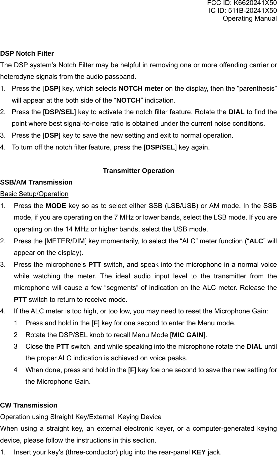 FCC ID: K6620241X50 IC ID: 511B-20241X50 Operating Manual  DSP Notch Filter The DSP system’s Notch Filter may be helpful in removing one or more offending carrier or heterodyne signals from the audio passband. 1. Press the [DSP] key, which selects NOTCH meter on the display, then the “parenthesis” will appear at the both side of the “NOTCH” indication. 2. Press the [DSP/SEL] key to activate the notch filter feature. Rotate the DIAL to find the point where best signal-to-noise ratio is obtained under the current noise conditions. 3.  Press the [DSP] key to save the new setting and exit to normal operation. 4.  To turn off the notch filter feature, press the [DSP/SEL] key again.  Transmitter Operation SSB/AM Transmission Basic Setup/Operation 1. Press the MODE key so as to select either SSB (LSB/USB) or AM mode. In the SSB mode, if you are operating on the 7 MHz or lower bands, select the LSB mode. If you are operating on the 14 MHz or higher bands, select the USB mode. 2.  Press the [METER/DIM] key momentarily, to select the “ALC” meter function (“ALC” will appear on the display). 3.  Press the microphone’s PTT switch, and speak into the microphone in a normal voice while watching the meter. The ideal audio input level to the transmitter from the microphone will cause a few “segments” of indication on the ALC meter. Release the PTT switch to return to receive mode. 4.  If the ALC meter is too high, or too low, you may need to reset the Microphone Gain: 1  Press and hold in the [F] key for one second to enter the Menu mode. 2  Rotate the DSP/SEL knob to recall Menu Mode [MIC GAIN]. 3 Close the PTT switch, and while speaking into the microphone rotate the DIAL until the proper ALC indication is achieved on voice peaks. 4  When done, press and hold in the [F] key foe one second to save the new setting for the Microphone Gain.  CW Transmission Operation using Straight Key/External  Keying Device When using a straight key, an external electronic keyer, or a computer-generated keying device, please follow the instructions in this section. 1.  Insert your key’s (three-conductor) plug into the rear-panel KEY jack. Vertex Standard Co., Ltd. 19 