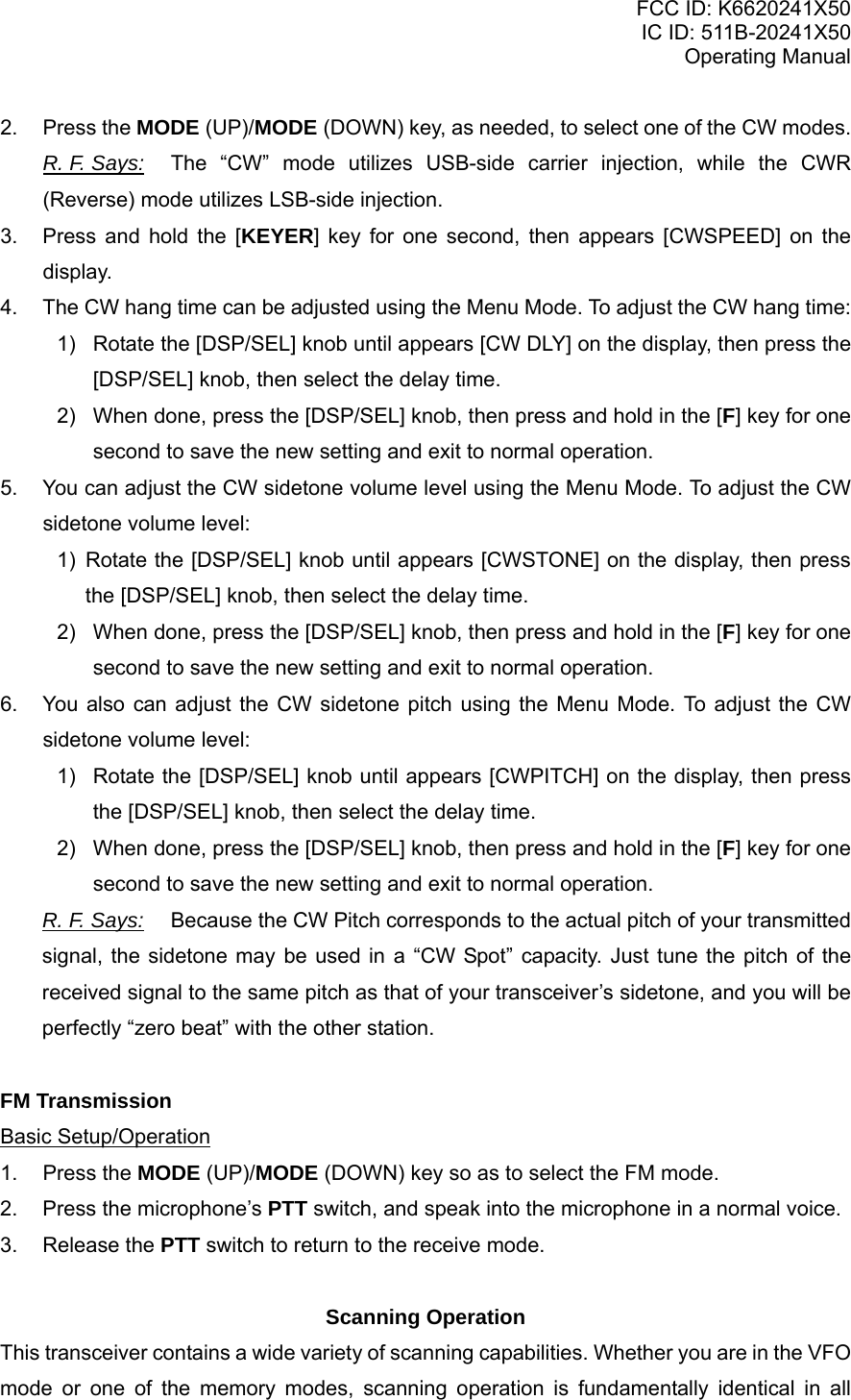 FCC ID: K6620241X50 IC ID: 511B-20241X50 Operating Manual 2. Press the MODE (UP)/MODE (DOWN) key, as needed, to select one of the CW modes. R. F. Says: The “CW” mode utilizes USB-side carrier injection, while the CWR (Reverse) mode utilizes LSB-side injection. 3.  Press and hold the [KEYER] key for one second, then appears [CWSPEED] on the display. 4.  The CW hang time can be adjusted using the Menu Mode. To adjust the CW hang time: 1)  Rotate the [DSP/SEL] knob until appears [CW DLY] on the display, then press the [DSP/SEL] knob, then select the delay time. 2)  When done, press the [DSP/SEL] knob, then press and hold in the [F] key for one second to save the new setting and exit to normal operation. 5.  You can adjust the CW sidetone volume level using the Menu Mode. To adjust the CW sidetone volume level: 1) Rotate the [DSP/SEL] knob until appears [CWSTONE] on the display, then press the [DSP/SEL] knob, then select the delay time. 2)  When done, press the [DSP/SEL] knob, then press and hold in the [F] key for one second to save the new setting and exit to normal operation. 6.  You also can adjust the CW sidetone pitch using the Menu Mode. To adjust the CW sidetone volume level: 1)  Rotate the [DSP/SEL] knob until appears [CWPITCH] on the display, then press the [DSP/SEL] knob, then select the delay time. 2)  When done, press the [DSP/SEL] knob, then press and hold in the [F] key for one second to save the new setting and exit to normal operation. R. F. Says: Because the CW Pitch corresponds to the actual pitch of your transmitted signal, the sidetone may be used in a “CW Spot” capacity. Just tune the pitch of the received signal to the same pitch as that of your transceiver’s sidetone, and you will be perfectly “zero beat” with the other station.   FM Transmission Basic Setup/Operation 1. Press the MODE (UP)/MODE (DOWN) key so as to select the FM mode. 2.  Press the microphone’s PTT switch, and speak into the microphone in a normal voice. 3. Release the PTT switch to return to the receive mode.  Scanning Operation This transceiver contains a wide variety of scanning capabilities. Whether you are in the VFO mode or one of the memory modes, scanning operation is fundamentally identical in all Vertex Standard Co., Ltd. 20 