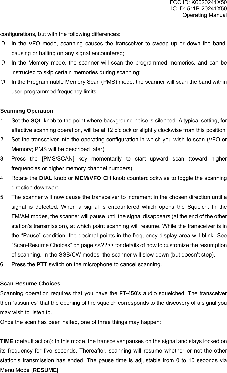 FCC ID: K6620241X50 IC ID: 511B-20241X50 Operating Manual configurations, but with the following differences:  In the VFO mode, scanning causes the transceiver to sweep up or down the band, pausing or halting on any signal encountered;  In the Memory mode, the scanner will scan the programmed memories, and can be instructed to skip certain memories during scanning;  In the Programmable Memory Scan (PMS) mode, the scanner will scan the band within user-programmed frequency limits.  Scanning Operation 1. Set the SQL knob to the point where background noise is silenced. A typical setting, for effective scanning operation, will be at 12 o’clock or slightly clockwise from this position. 2.  Set the transceiver into the operating configuration in which you wish to scan (VFO or Memory; PMS will be described later). 3.  Press the [PMS/SCAN] key momentarily to start upward scan (toward higher frequencies or higher memory channel numbers). 4. Rotate the DIAL knob or MEM/VFO CH knob counterclockwise to toggle the scanning direction downward. 5.  The scanner will now cause the transceiver to increment in the chosen direction until a signal is detected. When a signal is encountered which opens the Squelch, In the FM/AM modes, the scanner will pause until the signal disappears (at the end of the other station’s transmission), at which point scanning will resume. While the transceiver is in the “Pause” condition, the decimal points in the frequency display area will blink. See “Scan-Resume Choices” on page &lt;&lt;??&gt;&gt; for details of how to customize the resumption of scanning. In the SSB/CW modes, the scanner will slow down (but doesn’t stop). 6. Press the PTT switch on the microphone to cancel scanning.  Scan-Resume Choices Scanning operation requires that you have the FT-450’s audio squelched. The transceiver then “assumes” that the opening of the squelch corresponds to the discovery of a signal you may wish to listen to. Once the scan has been halted, one of three things may happen:  TIME (default action): In this mode, the transceiver pauses on the signal and stays locked on its frequency for five seconds. Thereafter, scanning will resume whether or not the other station’s transmission has ended. The pause time is adjustable from 0 to 10 seconds via Menu Mode [RESUME]. Vertex Standard Co., Ltd. 21 