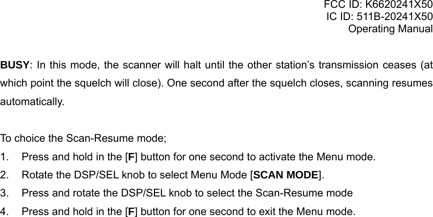 FCC ID: K6620241X50 IC ID: 511B-20241X50 Operating Manual BUSY: In this mode, the scanner will halt until the other station’s transmission ceases (at which point the squelch will close). One second after the squelch closes, scanning resumes automatically.  To choice the Scan-Resume mode; 1.  Press and hold in the [F] button for one second to activate the Menu mode. 2.  Rotate the DSP/SEL knob to select Menu Mode [SCAN MODE]. 3.  Press and rotate the DSP/SEL knob to select the Scan-Resume mode 4.  Press and hold in the [F] button for one second to exit the Menu mode.    Vertex Standard Co., Ltd. 22 