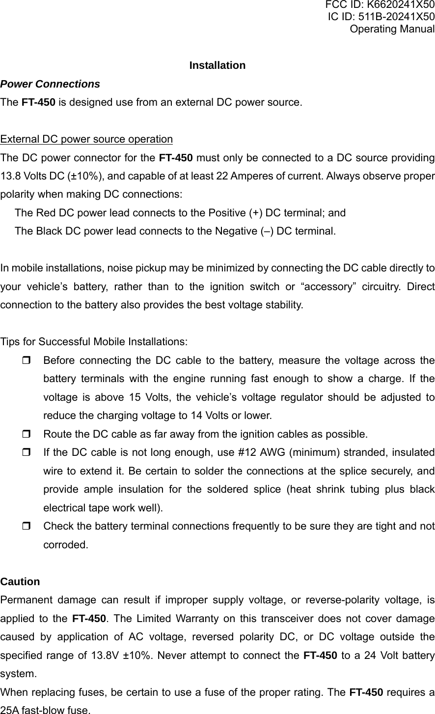 FCC ID: K6620241X50 IC ID: 511B-20241X50 Operating Manual Installation Power Connections The FT-450 is designed use from an external DC power source.  External DC power source operation The DC power connector for the FT-450 must only be connected to a DC source providing 13.8 Volts DC (±10%), and capable of at least 22 Amperes of current. Always observe proper polarity when making DC connections:   The Red DC power lead connects to the Positive (+) DC terminal; and   The Black DC power lead connects to the Negative (–) DC terminal.  In mobile installations, noise pickup may be minimized by connecting the DC cable directly to your vehicle’s battery, rather than to the ignition switch or “accessory” circuitry. Direct connection to the battery also provides the best voltage stability.  Tips for Successful Mobile Installations:   Before connecting the DC cable to the battery, measure the voltage across the battery terminals with the engine running fast enough to show a charge. If the voltage is above 15 Volts, the vehicle’s voltage regulator should be adjusted to reduce the charging voltage to 14 Volts or lower.   Route the DC cable as far away from the ignition cables as possible.   If the DC cable is not long enough, use #12 AWG (minimum) stranded, insulated wire to extend it. Be certain to solder the connections at the splice securely, and provide ample insulation for the soldered splice (heat shrink tubing plus black electrical tape work well).   Check the battery terminal connections frequently to be sure they are tight and not corroded.  Caution Permanent damage can result if improper supply voltage, or reverse-polarity voltage, is applied to the FT-450. The Limited Warranty on this transceiver does not cover damage caused by application of AC voltage, reversed polarity DC, or DC voltage outside the specified range of 13.8V ±10%. Never attempt to connect the FT-450 to a 24 Volt battery system. When replacing fuses, be certain to use a fuse of the proper rating. The FT-450 requires a 25A fast-blow fuse. Vertex Standard Co., Ltd. 4 