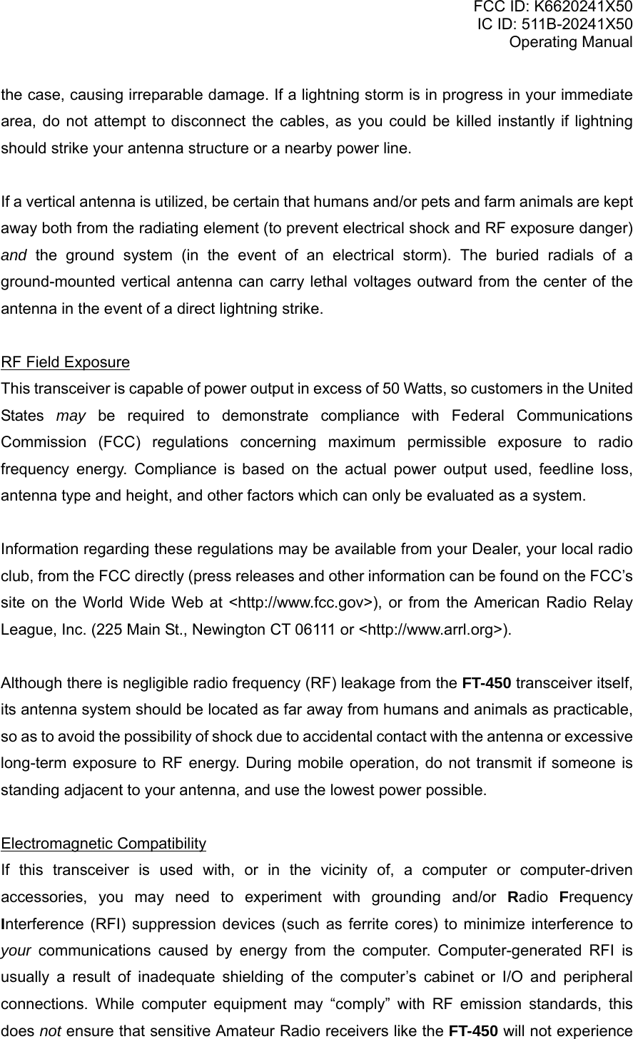 FCC ID: K6620241X50 IC ID: 511B-20241X50 Operating Manual the case, causing irreparable damage. If a lightning storm is in progress in your immediate area, do not attempt to disconnect the cables, as you could be killed instantly if lightning should strike your antenna structure or a nearby power line.  If a vertical antenna is utilized, be certain that humans and/or pets and farm animals are kept away both from the radiating element (to prevent electrical shock and RF exposure danger) and the ground system (in the event of an electrical storm). The buried radials of a ground-mounted vertical antenna can carry lethal voltages outward from the center of the antenna in the event of a direct lightning strike.  RF Field Exposure This transceiver is capable of power output in excess of 50 Watts, so customers in the United States  may be required to demonstrate compliance with Federal Communications Commission (FCC) regulations concerning maximum permissible exposure to radio frequency energy. Compliance is based on the actual power output used, feedline loss, antenna type and height, and other factors which can only be evaluated as a system.  Information regarding these regulations may be available from your Dealer, your local radio club, from the FCC directly (press releases and other information can be found on the FCC’s site on the World Wide Web at &lt;http://www.fcc.gov&gt;), or from the American Radio Relay League, Inc. (225 Main St., Newington CT 06111 or &lt;http://www.arrl.org&gt;).  Although there is negligible radio frequency (RF) leakage from the FT-450 transceiver itself, its antenna system should be located as far away from humans and animals as practicable, so as to avoid the possibility of shock due to accidental contact with the antenna or excessive long-term exposure to RF energy. During mobile operation, do not transmit if someone is standing adjacent to your antenna, and use the lowest power possible.  Electromagnetic Compatibility If this transceiver is used with, or in the vicinity of, a computer or computer-driven accessories, you may need to experiment with grounding and/or Radio  Frequency Interference (RFI) suppression devices (such as ferrite cores) to minimize interference to your communications caused by energy from the computer. Computer-generated RFI is usually a result of inadequate shielding of the computer’s cabinet or I/O and peripheral connections. While computer equipment may “comply” with RF emission standards, this does not ensure that sensitive Amateur Radio receivers like the FT-450 will not experience Vertex Standard Co., Ltd. 6 