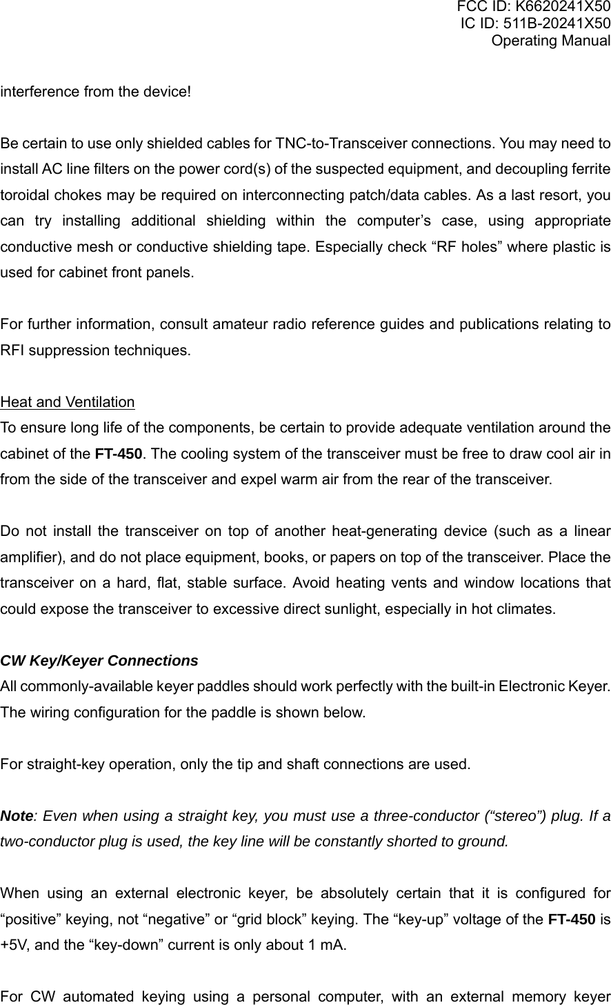 FCC ID: K6620241X50 IC ID: 511B-20241X50 Operating Manual interference from the device!  Be certain to use only shielded cables for TNC-to-Transceiver connections. You may need to install AC line filters on the power cord(s) of the suspected equipment, and decoupling ferrite toroidal chokes may be required on interconnecting patch/data cables. As a last resort, you can try installing additional shielding within the computer’s case, using appropriate conductive mesh or conductive shielding tape. Especially check “RF holes” where plastic is used for cabinet front panels.  For further information, consult amateur radio reference guides and publications relating to RFI suppression techniques.  Heat and Ventilation To ensure long life of the components, be certain to provide adequate ventilation around the cabinet of the FT-450. The cooling system of the transceiver must be free to draw cool air in from the side of the transceiver and expel warm air from the rear of the transceiver.  Do not install the transceiver on top of another heat-generating device (such as a linear amplifier), and do not place equipment, books, or papers on top of the transceiver. Place the transceiver on a hard, flat, stable surface. Avoid heating vents and window locations that could expose the transceiver to excessive direct sunlight, especially in hot climates.  CW Key/Keyer Connections All commonly-available keyer paddles should work perfectly with the built-in Electronic Keyer. The wiring configuration for the paddle is shown below.  For straight-key operation, only the tip and shaft connections are used.  Note: Even when using a straight key, you must use a three-conductor (“stereo”) plug. If a two-conductor plug is used, the key line will be constantly shorted to ground.  When using an external electronic keyer, be absolutely certain that it is configured for “positive” keying, not “negative” or “grid block” keying. The “key-up” voltage of the FT-450 is +5V, and the “key-down” current is only about 1 mA.  For CW automated keying using a personal computer, with an external memory keyer Vertex Standard Co., Ltd. 7 