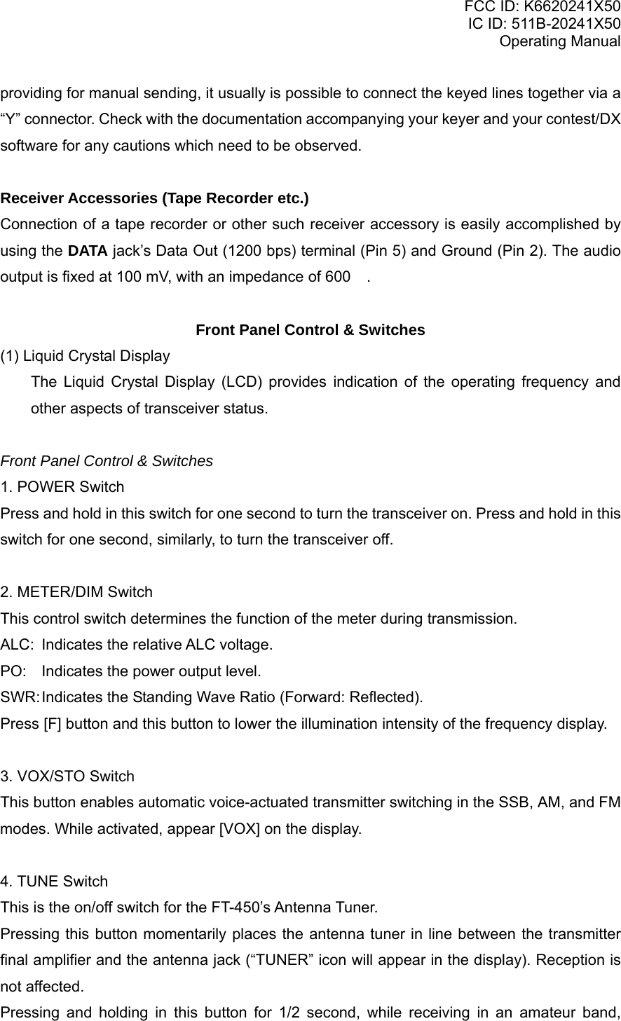 FCC ID: K6620241X50 IC ID: 511B-20241X50 Operating Manual providing for manual sending, it usually is possible to connect the keyed lines together via a “Y” connector. Check with the documentation accompanying your keyer and your contest/DX software for any cautions which need to be observed.  Receiver Accessories (Tape Recorder etc.) Connection of a tape recorder or other such receiver accessory is easily accomplished by using the DATA jack’s Data Out (1200 bps) terminal (Pin 5) and Ground (Pin 2). The audio output is fixed at 100 mV, with an impedance of 600 .  Front Panel Control &amp; Switches (1) Liquid Crystal Display The Liquid Crystal Display (LCD) provides indication of the operating frequency and other aspects of transceiver status.  Front Panel Control &amp; Switches 1. POWER Switch Press and hold in this switch for one second to turn the transceiver on. Press and hold in this switch for one second, similarly, to turn the transceiver off.  2. METER/DIM Switch This control switch determines the function of the meter during transmission. ALC:  Indicates the relative ALC voltage. PO:  Indicates the power output level. SWR: Indicates the Standing Wave Ratio (Forward: Reflected). Press [F] button and this button to lower the illumination intensity of the frequency display.   3. VOX/STO Switch This button enables automatic voice-actuated transmitter switching in the SSB, AM, and FM modes. While activated, appear [VOX] on the display.   4. TUNE Switch This is the on/off switch for the FT-450’s Antenna Tuner. Pressing this button momentarily places the antenna tuner in line between the transmitter final amplifier and the antenna jack (“TUNER” icon will appear in the display). Reception is not affected. Pressing and holding in this button for 1/2 second, while receiving in an amateur band, Vertex Standard Co., Ltd. 8 