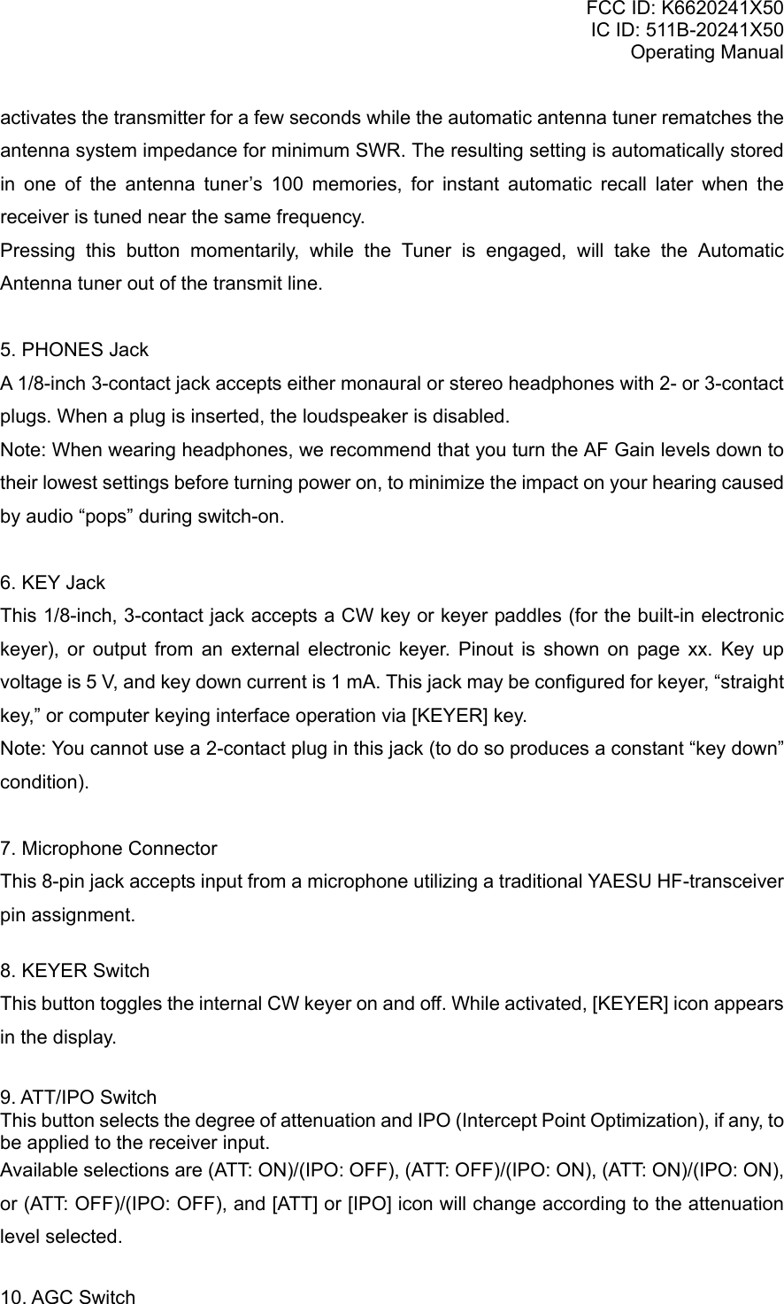 FCC ID: K6620241X50 IC ID: 511B-20241X50 Operating Manual activates the transmitter for a few seconds while the automatic antenna tuner rematches the antenna system impedance for minimum SWR. The resulting setting is automatically stored in one of the antenna tuner’s 100 memories, for instant automatic recall later when the receiver is tuned near the same frequency. Pressing this button momentarily, while the Tuner is engaged, will take the Automatic Antenna tuner out of the transmit line.  5. PHONES Jack A 1/8-inch 3-contact jack accepts either monaural or stereo headphones with 2- or 3-contact plugs. When a plug is inserted, the loudspeaker is disabled. Note: When wearing headphones, we recommend that you turn the AF Gain levels down to their lowest settings before turning power on, to minimize the impact on your hearing caused by audio “pops” during switch-on.  6. KEY Jack This 1/8-inch, 3-contact jack accepts a CW key or keyer paddles (for the built-in electronic keyer), or output from an external electronic keyer. Pinout is shown on page xx. Key up voltage is 5 V, and key down current is 1 mA. This jack may be configured for keyer, “straight key,” or computer keying interface operation via [KEYER] key. Note: You cannot use a 2-contact plug in this jack (to do so produces a constant “key down” condition).  7. Microphone Connector This 8-pin jack accepts input from a microphone utilizing a traditional YAESU HF-transceiver pin assignment.  8. KEYER Switch This button toggles the internal CW keyer on and off. While activated, [KEYER] icon appears in the display.   9. ATT/IPO Switch This button selects the degree of attenuation and IPO (Intercept Point Optimization), if any, to be applied to the receiver input.  Available selections are (ATT: ON)/(IPO: OFF), (ATT: OFF)/(IPO: ON), (ATT: ON)/(IPO: ON), or (ATT: OFF)/(IPO: OFF), and [ATT] or [IPO] icon will change according to the attenuation level selected.  10. AGC Switch Vertex Standard Co., Ltd. 9 