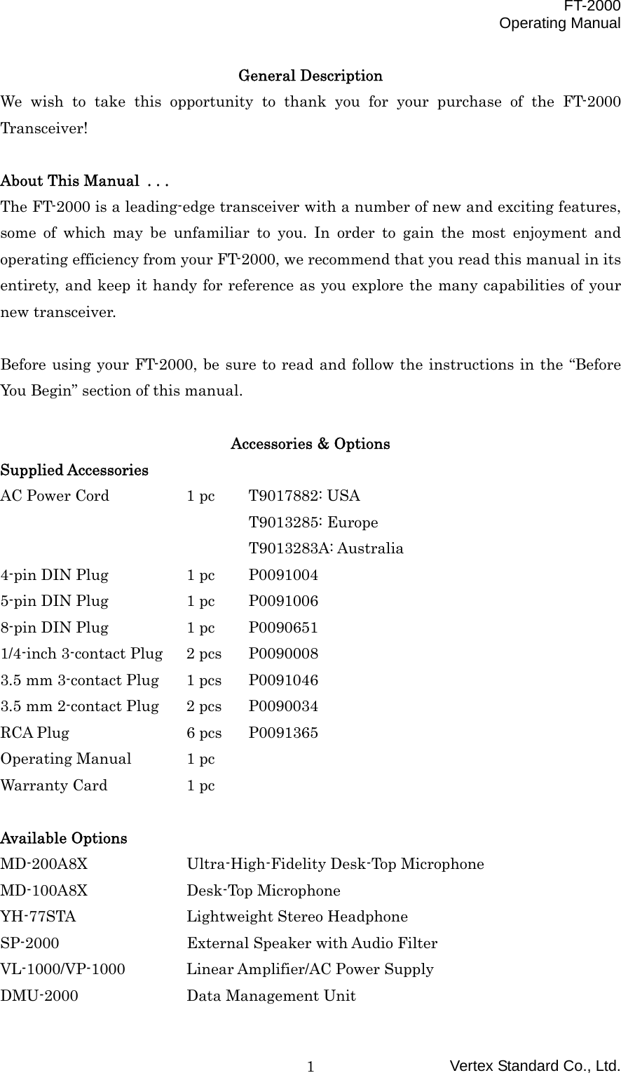  FT-2000 Operating Manual Vertex Standard Co., Ltd. 1General Description We wish to take this opportunity to thank you for your purchase of the FT-2000 Transceiver!  About This Manual . . . The FT-2000 is a leading-edge transceiver with a number of new and exciting features, some of which may be unfamiliar to you. In order to gain the most enjoyment and operating efficiency from your FT-2000, we recommend that you read this manual in its entirety, and keep it handy for reference as you explore the many capabilities of your new transceiver.  Before using your FT-2000, be sure to read and follow the instructions in the “Before You Begin” section of this manual.  Accessories &amp; Options Supplied Accessories AC Power Cord    1 pc  T9017882: USA     T9013285: Europe     T9013283A: Australia 4-pin DIN Plug    1 pc  P0091004 5-pin DIN Plug    1 pc  P0091006 8-pin DIN Plug    1 pc  P0090651 1/4-inch 3-contact Plug  2 pcs  P0090008 3.5 mm 3-contact Plug  1 pcs  P0091046 3.5 mm 2-contact Plug  2 pcs  P0090034 RCA Plug    6 pcs  P0091365 Operating Manual  1 pc Warranty Card    1 pc  Available Options MD-200A8X    Ultra-High-Fidelity Desk-Top Microphone MD-100A8X   Desk-Top Microphone YH-77STA    Lightweight Stereo Headphone SP-2000     External Speaker with Audio Filter VL-1000/VP-1000 Linear Amplifier/AC Power Supply DMU-2000    Data Management Unit 