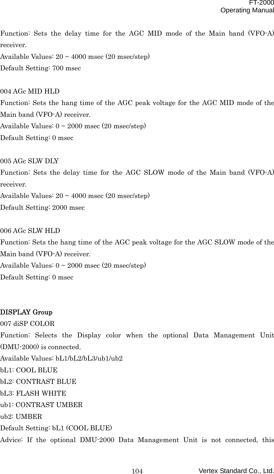  FT-2000 Operating Manual Vertex Standard Co., Ltd. 104Function: Sets the delay time for the AGC MID mode of the Main band (VFO-A) receiver. Available Values: 20 ~ 4000 msec (20 msec/step) Default Setting: 700 msec  004 AGc MID HLD Function: Sets the hang time of the AGC peak voltage for the AGC MID mode of the Main band (VFO-A) receiver. Available Values: 0 ~ 2000 msec (20 msec/step) Default Setting: 0 msec  005 AGc SLW DLY Function: Sets the delay time for the AGC SLOW mode of the Main band (VFO-A) receiver. Available Values: 20 ~ 4000 msec (20 msec/step) Default Setting: 2000 msec  006 AGc SLW HLD Function: Sets the hang time of the AGC peak voltage for the AGC SLOW mode of the Main band (VFO-A) receiver. Available Values: 0 ~ 2000 msec (20 msec/step) Default Setting: 0 msec   DISPLAY Group 007 diSP COLOR Function: Selects the Display color when the optional Data Management Unit (DMU-2000) is connected. Available Values: bL1/bL2/bL3/ub1/ub2 bL1: COOL BLUE bL2: CONTRAST BLUE bL3: FLASH WHITE ub1: CONTRAST UMBER ub2: UMBER Default Setting: bL1 (COOL BLUE) Advice: If the optional DMU-2000 Data Management Unit is not connected, this 