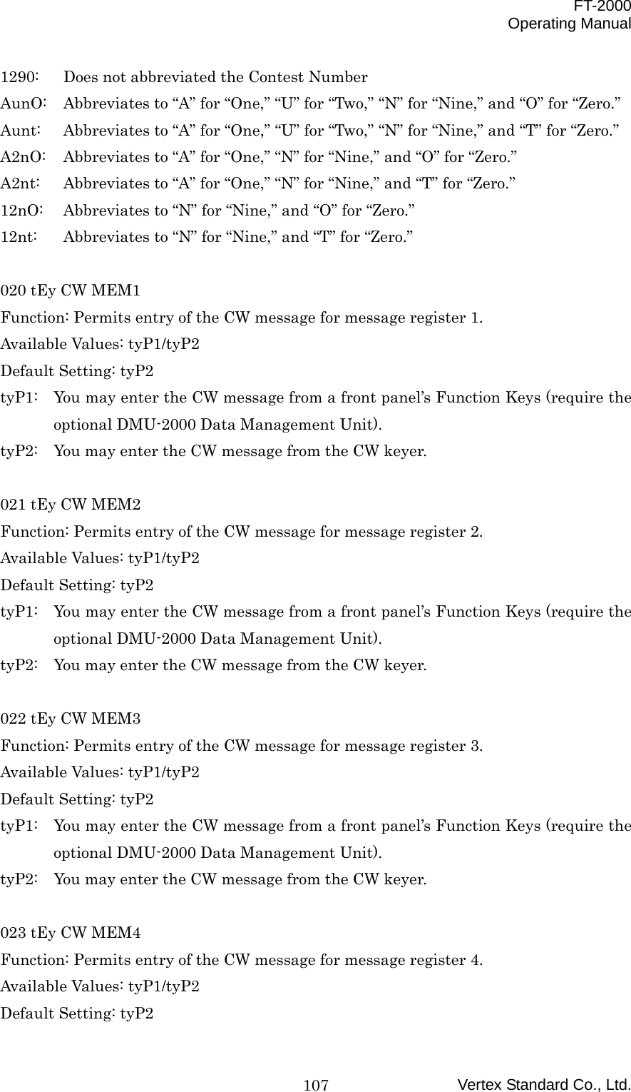  FT-2000 Operating Manual Vertex Standard Co., Ltd. 1071290:  Does not abbreviated the Contest Number AunO:  Abbreviates to “A” for “One,” “U” for “Two,” “N” for “Nine,” and “O” for “Zero.” Aunt:  Abbreviates to “A” for “One,” “U” for “Two,” “N” for “Nine,” and “T” for “Zero.” A2nO:  Abbreviates to “A” for “One,” “N” for “Nine,” and “O” for “Zero.” A2nt:  Abbreviates to “A” for “One,” “N” for “Nine,” and “T” for “Zero.” 12nO:  Abbreviates to “N” for “Nine,” and “O” for “Zero.” 12nt:  Abbreviates to “N” for “Nine,” and “T” for “Zero.”  020 tEy CW MEM1 Function: Permits entry of the CW message for message register 1. Available Values: tyP1/tyP2 Default Setting: tyP2 tyP1:  You may enter the CW message from a front panel’s Function Keys (require the optional DMU-2000 Data Management Unit). tyP2:  You may enter the CW message from the CW keyer.  021 tEy CW MEM2 Function: Permits entry of the CW message for message register 2. Available Values: tyP1/tyP2 Default Setting: tyP2 tyP1:  You may enter the CW message from a front panel’s Function Keys (require the optional DMU-2000 Data Management Unit). tyP2:  You may enter the CW message from the CW keyer.  022 tEy CW MEM3 Function: Permits entry of the CW message for message register 3. Available Values: tyP1/tyP2 Default Setting: tyP2 tyP1:  You may enter the CW message from a front panel’s Function Keys (require the optional DMU-2000 Data Management Unit). tyP2:  You may enter the CW message from the CW keyer.  023 tEy CW MEM4 Function: Permits entry of the CW message for message register 4. Available Values: tyP1/tyP2 Default Setting: tyP2 