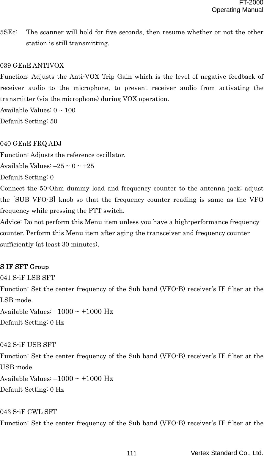  FT-2000 Operating Manual Vertex Standard Co., Ltd. 1115SEc:  The scanner will hold for five seconds, then resume whether or not the other station is still transmitting.  039 GEnE ANTIVOX Function: Adjusts the Anti-VOX Trip Gain which is the level of negative feedback of receiver audio to the microphone, to prevent receiver audio from activating the transmitter (via the microphone) during VOX operation. Available Values: 0 ~ 100 Default Setting: 50  040 GEnE FRQ ADJ Function: Adjusts the reference oscillator. Available Values: –25 ~ 0 ~ +25 Default Setting: 0 Connect the 50-Ohm dummy load and frequency counter to the antenna jack; adjust the [SUB VFO-B] knob so that the frequency counter reading is same as the VFO frequency while pressing the PTT switch. Advice: Do not perform this Menu item unless you have a high-performance frequency counter. Perform this Menu item after aging the transceiver and frequency counter sufficiently (at least 30 minutes).  S IF SFT Group 041 S-iF LSB SFT Function: Set the center frequency of the Sub band (VFO-B) receiver’s IF filter at the LSB mode. Available Values: –1000 ~ +1000 Hz Default Setting: 0 Hz  042 S-iF USB SFT Function: Set the center frequency of the Sub band (VFO-B) receiver’s IF filter at the USB mode. Available Values: –1000 ~ +1000 Hz Default Setting: 0 Hz  043 S-iF CWL SFT Function: Set the center frequency of the Sub band (VFO-B) receiver’s IF filter at the 