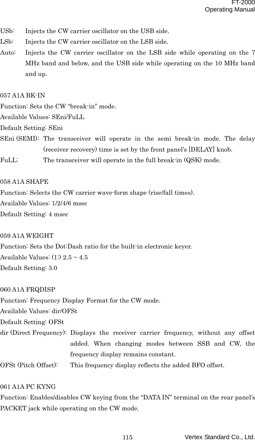  FT-2000 Operating Manual Vertex Standard Co., Ltd. 115USb:  Injects the CW carrier oscillator on the USB side. LSb:  Injects the CW carrier oscillator on the LSB side. Auto:  Injects the CW carrier oscillator on the LSB side while operating on the 7 MHz band and below, and the USB side while operating on the 10 MHz band and up.  057 A1A BK-IN Function: Sets the CW “break-in” mode. Available Values: SEni/FuLL Default Setting: SEni SEni (SEMI): The transceiver will operate in the semi break-in mode. The delay (receiver recovery) time is set by the front panel’s [DELAY] knob. FuLL:  The transceiver will operate in the full break-in (QSK) mode.  058 A1A SHAPE Function: Selects the CW carrier wave-form shape (rise/fall times). Available Values: 1/2/4/6 msec Default Setting: 4 msec  059 A1A WEIGHT Function: Sets the Dot:Dash ratio for the built-in electronic keyer. Available Values: (1:) 2.5 ~ 4.5 Default Setting: 3.0  060 A1A FRQDISP Function: Frequency Display Format for the CW mode. Available Values: dir/OFSt Default Setting: OFSt dir (Direct Frequency):  Displays  the  receiver carrier frequency, without any offset added. When changing modes between SSB and CW, the frequency display remains constant. OFSt (Pitch Offset):  This frequency display reflects the added BFO offset.  061 A1A PC KYNG Function: Enables/disables CW keying from the “DATA IN” terminal on the rear panel’s PACKET jack while operating on the CW mode. 