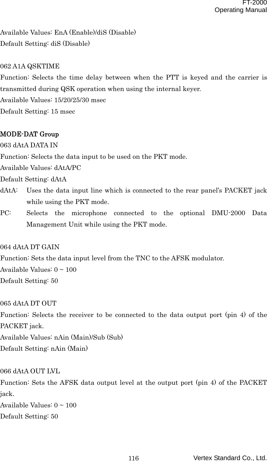  FT-2000 Operating Manual Vertex Standard Co., Ltd. 116Available Values: EnA (Enable)/diS (Disable) Default Setting: diS (Disable)  062 A1A QSKTIME Function: Selects the time delay between when the PTT is keyed and the carrier is transmitted during QSK operation when using the internal keyer. Available Values: 15/20/25/30 msec Default Setting: 15 msec  MODE-DAT Group 063 dAtA DATA IN Function: Selects the data input to be used on the PKT mode. Available Values: dAtA/PC Default Setting: dAtA dAtA:  Uses the data input line which is connected to the rear panel’s PACKET jack while using the PKT mode. PC:  Selects the microphone connected to the optional DMU-2000 Data Management Unit while using the PKT mode.  064 dAtA DT GAIN Function: Sets the data input level from the TNC to the AFSK modulator. Available Values: 0 ~ 100 Default Setting: 50  065 dAtA DT OUT Function: Selects the receiver to be connected to the data output port (pin 4) of the PACKET jack. Available Values: nAin (Main)/Sub (Sub) Default Setting: nAin (Main)  066 dAtA OUT LVL Function: Sets the AFSK data output level at the output port (pin 4) of the PACKET jack. Available Values: 0 ~ 100 Default Setting: 50  