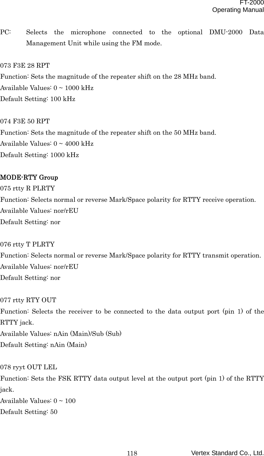  FT-2000 Operating Manual Vertex Standard Co., Ltd. 118PC:  Selects the microphone connected to the optional DMU-2000 Data Management Unit while using the FM mode.  073 F3E 28 RPT Function: Sets the magnitude of the repeater shift on the 28 MHz band. Available Values: 0 ~ 1000 kHz Default Setting: 100 kHz  074 F3E 50 RPT Function: Sets the magnitude of the repeater shift on the 50 MHz band. Available Values: 0 ~ 4000 kHz Default Setting: 1000 kHz  MODE-RTY Group 075 rtty R PLRTY Function: Selects normal or reverse Mark/Space polarity for RTTY receive operation. Available Values: nor/rEU Default Setting: nor  076 rtty T PLRTY Function: Selects normal or reverse Mark/Space polarity for RTTY transmit operation. Available Values: nor/rEU Default Setting: nor  077 rtty RTY OUT Function: Selects the receiver to be connected to the data output port (pin 1) of the RTTY jack. Available Values: nAin (Main)/Sub (Sub) Default Setting: nAin (Main)  078 ryyt OUT LEL Function: Sets the FSK RTTY data output level at the output port (pin 1) of the RTTY jack. Available Values: 0 ~ 100 Default Setting: 50  