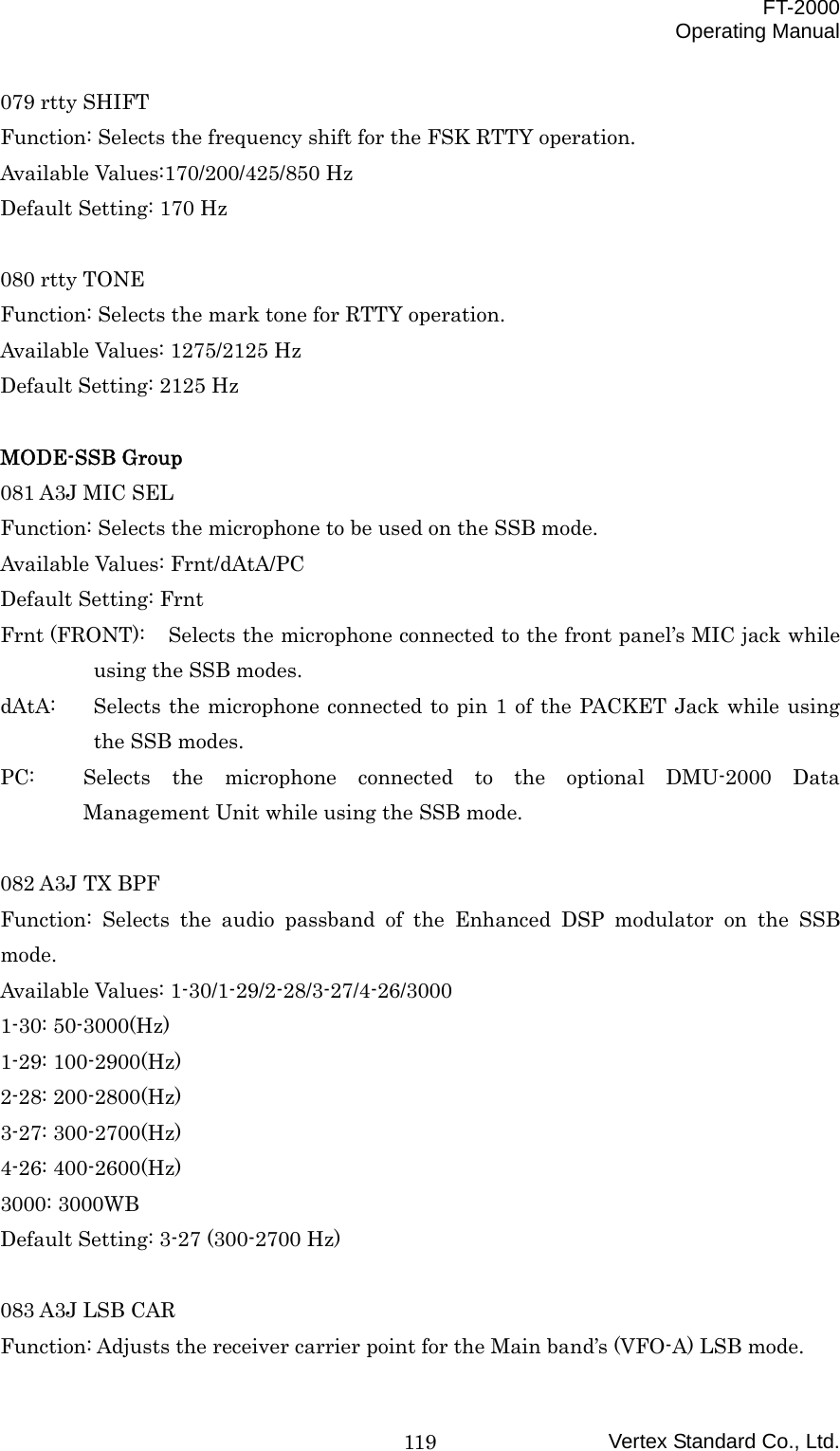  FT-2000 Operating Manual Vertex Standard Co., Ltd. 119079 rtty SHIFT Function: Selects the frequency shift for the FSK RTTY operation. Available Values:170/200/425/850 Hz Default Setting: 170 Hz  080 rtty TONE Function: Selects the mark tone for RTTY operation. Available Values: 1275/2125 Hz Default Setting: 2125 Hz  MODE-SSB Group 081 A3J MIC SEL Function: Selects the microphone to be used on the SSB mode. Available Values: Frnt/dAtA/PC Default Setting: Frnt Frnt (FRONT):  Selects the microphone connected to the front panel’s MIC jack while using the SSB modes. dAtA:  Selects the microphone connected to pin 1 of the PACKET Jack while using the SSB modes. PC:  Selects the microphone connected to the optional DMU-2000 Data Management Unit while using the SSB mode.  082 A3J TX BPF Function: Selects the audio passband of the Enhanced DSP modulator on the SSB mode. Available Values: 1-30/1-29/2-28/3-27/4-26/3000 1-30: 50-3000(Hz) 1-29: 100-2900(Hz) 2-28: 200-2800(Hz) 3-27: 300-2700(Hz) 4-26: 400-2600(Hz) 3000: 3000WB Default Setting: 3-27 (300-2700 Hz)  083 A3J LSB CAR Function: Adjusts the receiver carrier point for the Main band’s (VFO-A) LSB mode. 