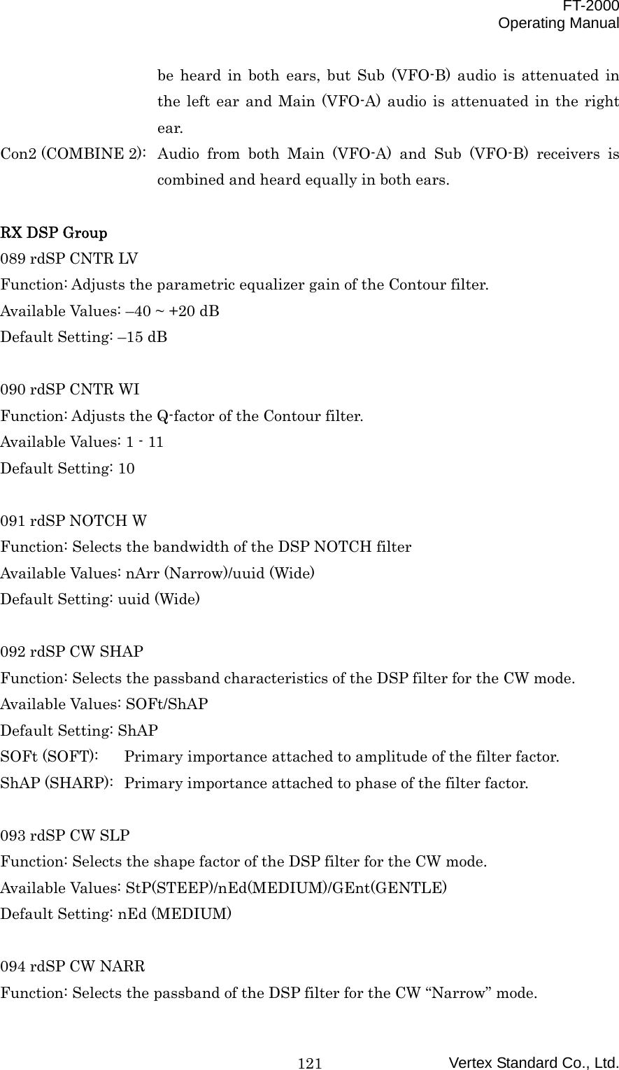  FT-2000 Operating Manual Vertex Standard Co., Ltd. 121be heard in both ears, but Sub (VFO-B) audio is attenuated in the left ear and Main (VFO-A) audio is attenuated in the right ear. Con2 (COMBINE 2):  Audio from both Main (VFO-A) and Sub (VFO-B) receivers is combined and heard equally in both ears.  RX DSP Group 089 rdSP CNTR LV Function: Adjusts the parametric equalizer gain of the Contour filter. Available Values: –40 ~ +20 dB Default Setting: –15 dB  090 rdSP CNTR WI Function: Adjusts the Q-factor of the Contour filter. Available Values: 1 - 11 Default Setting: 10  091 rdSP NOTCH W Function: Selects the bandwidth of the DSP NOTCH filter Available Values: nArr (Narrow)/uuid (Wide) Default Setting: uuid (Wide)  092 rdSP CW SHAP Function: Selects the passband characteristics of the DSP filter for the CW mode. Available Values: SOFt/ShAP Default Setting: ShAP SOFt (SOFT):  Primary importance attached to amplitude of the filter factor. ShAP (SHARP):  Primary importance attached to phase of the filter factor.  093 rdSP CW SLP Function: Selects the shape factor of the DSP filter for the CW mode. Available Values: StP(STEEP)/nEd(MEDIUM)/GEnt(GENTLE) Default Setting: nEd (MEDIUM)  094 rdSP CW NARR Function: Selects the passband of the DSP filter for the CW “Narrow” mode. 