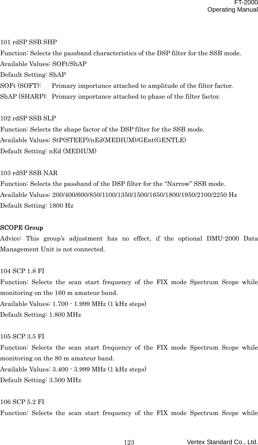  FT-2000 Operating Manual Vertex Standard Co., Ltd. 123 101 rdSP SSB SHP Function: Selects the passband characteristics of the DSP filter for the SSB mode. Available Values: SOFt/ShAP Default Setting: ShAP SOFt (SOFT):  Primary importance attached to amplitude of the filter factor. ShAP (SHARP):  Primary importance attached to phase of the filter factor.  102 rdSP SSB SLP Function: Selects the shape factor of the DSP filter for the SSB mode. Available Values: StP(STEEP)/nEd(MEDIUM)/GEnt(GENTLE) Default Setting: nEd (MEDIUM)  103 rdSP SSB NAR Function: Selects the passband of the DSP filter for the “Narrow” SSB mode. Available Values: 200/400/600/850/1100/1350/1500/1650/1800/1950/2100/2250 Hz Default Setting: 1800 Hz  SCOPE Group Advice: This group’s adjustment has no effect, if the optional DMU-2000 Data Management Unit is not connected.  104 SCP 1.8 FI Function: Selects the scan start frequency of the FIX mode Spectrum Scope while monitoring on the 160 m amateur band. Available Values: 1.700 - 1.999 MHz (1 kHz steps) Default Setting: 1.800 MHz  105 SCP 3.5 FI Function: Selects the scan start frequency of the FIX mode Spectrum Scope while monitoring on the 80 m amateur band. Available Values: 3.400 - 3.999 MHz (1 kHz steps) Default Setting: 3.500 MHz  106 SCP 5.2 FI Function: Selects the scan start frequency of the FIX mode Spectrum Scope while 