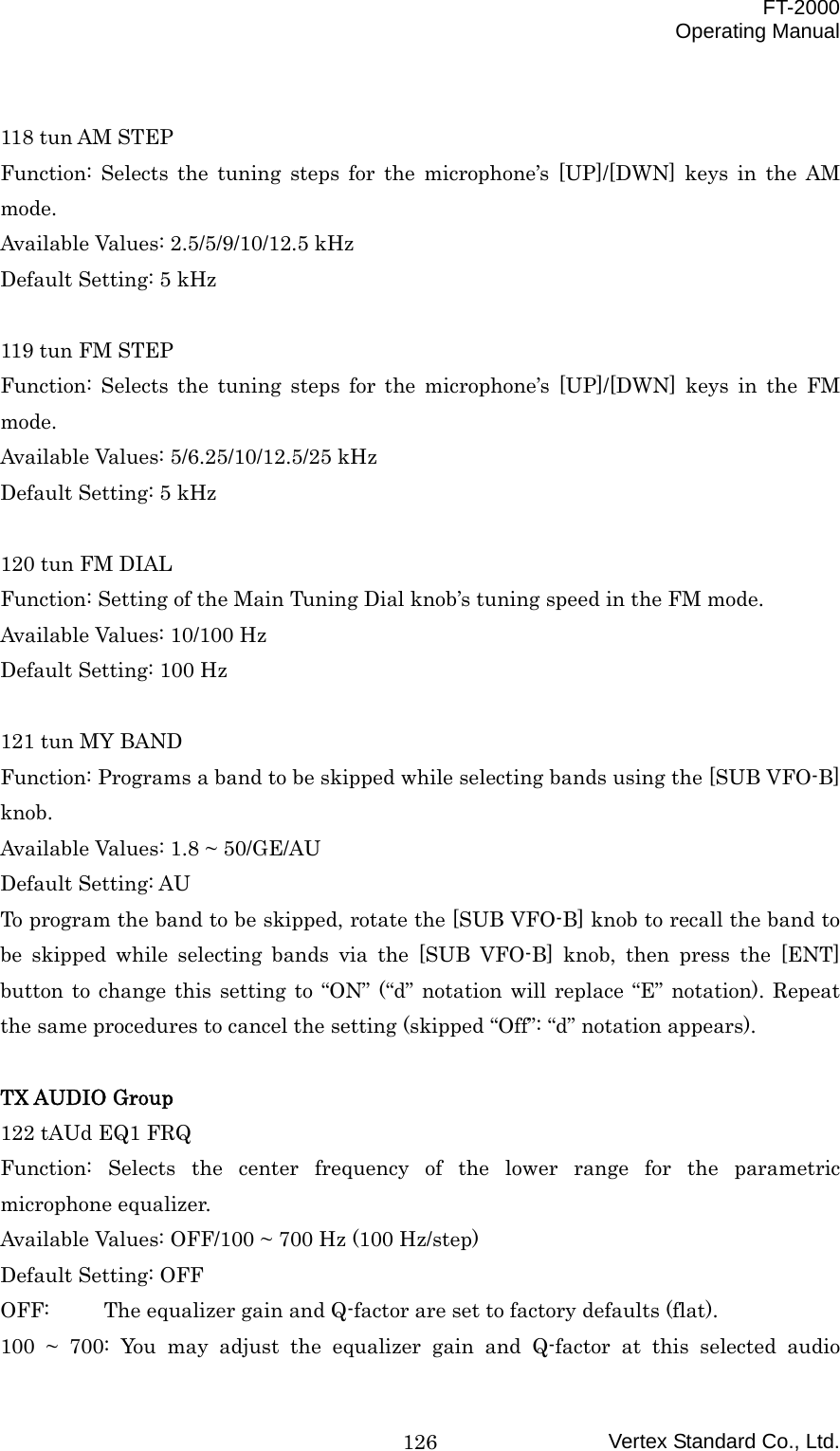  FT-2000 Operating Manual Vertex Standard Co., Ltd. 126 118 tun AM STEP Function: Selects the tuning steps for the microphone’s [UP]/[DWN] keys in the AM mode. Available Values: 2.5/5/9/10/12.5 kHz Default Setting: 5 kHz  119 tun FM STEP Function: Selects the tuning steps for the microphone’s [UP]/[DWN] keys in the FM mode. Available Values: 5/6.25/10/12.5/25 kHz Default Setting: 5 kHz  120 tun FM DIAL Function: Setting of the Main Tuning Dial knob’s tuning speed in the FM mode. Available Values: 10/100 Hz Default Setting: 100 Hz  121 tun MY BAND Function: Programs a band to be skipped while selecting bands using the [SUB VFO-B] knob. Available Values: 1.8 ~ 50/GE/AU Default Setting: AU To program the band to be skipped, rotate the [SUB VFO-B] knob to recall the band to be skipped while selecting bands via the [SUB VFO-B] knob, then press the [ENT] button to change this setting to “ON” (“d” notation will replace “E” notation). Repeat the same procedures to cancel the setting (skipped “Off”: “d” notation appears).  TX AUDIO Group 122 tAUd EQ1 FRQ Function: Selects the center frequency of the lower range for the parametric microphone equalizer. Available Values: OFF/100 ~ 700 Hz (100 Hz/step) Default Setting: OFF OFF:  The equalizer gain and Q-factor are set to factory defaults (flat). 100 ~ 700: You may adjust the equalizer gain and Q-factor at this selected audio 