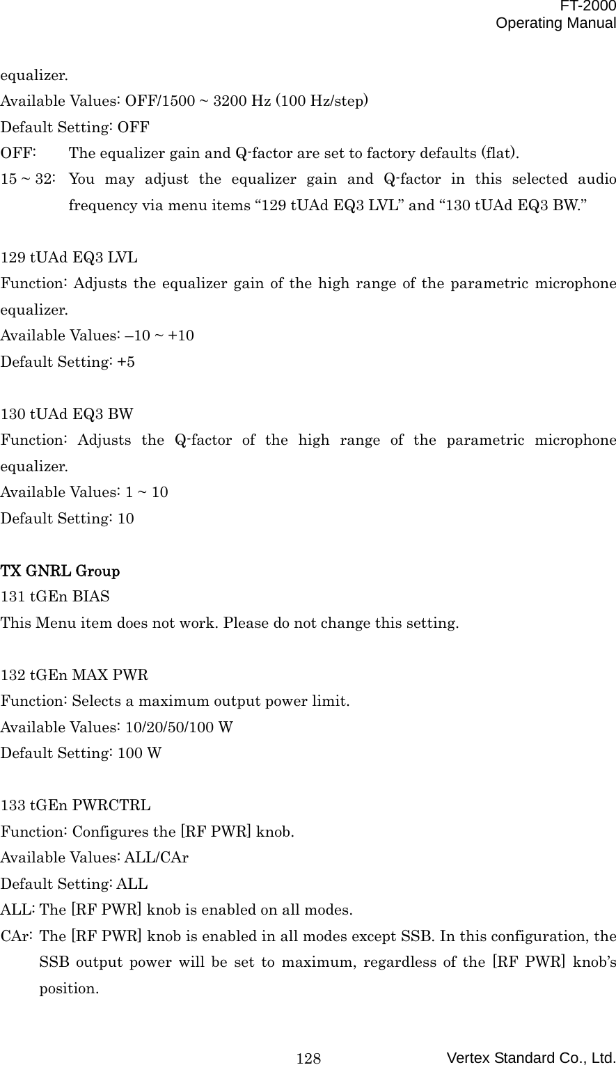  FT-2000 Operating Manual Vertex Standard Co., Ltd. 128equalizer. Available Values: OFF/1500 ~ 3200 Hz (100 Hz/step) Default Setting: OFF OFF:  The equalizer gain and Q-factor are set to factory defaults (flat). 15 ~ 32:  You may adjust the equalizer gain and Q-factor in this selected audio frequency via menu items “129 tUAd EQ3 LVL” and “130 tUAd EQ3 BW.”  129 tUAd EQ3 LVL Function: Adjusts the equalizer gain of the high range of the parametric microphone equalizer. Available Values: –10 ~ +10 Default Setting: +5  130 tUAd EQ3 BW Function: Adjusts the Q-factor of the high range of the parametric microphone equalizer. Available Values: 1 ~ 10 Default Setting: 10  TX GNRL Group 131 tGEn BIAS This Menu item does not work. Please do not change this setting.  132 tGEn MAX PWR Function: Selects a maximum output power limit. Available Values: 10/20/50/100 W Default Setting: 100 W  133 tGEn PWRCTRL Function: Configures the [RF PWR] knob. Available Values: ALL/CAr Default Setting: ALL ALL: The [RF PWR] knob is enabled on all modes. CAr: The [RF PWR] knob is enabled in all modes except SSB. In this configuration, the SSB output power will be set to maximum, regardless of the [RF PWR] knob’s position. 
